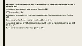 Exceptions to the rule of Previous year –( When the income earned by the Assessee is taxed in
the same year?)
1. Income of a non-resident from shipping. [Section 172]
(7.5% is taxable portion)
2. Income of persons leaving India either permanently or for a long period of time. [Section
174]
3. Income of bodies formed for short durations. [Section 174A]
4. Income of a person trying to alienate his assets with a view to avoiding payment of tax; and
[Section 175]
5. Income of a discontinued business. [Section 176]
 