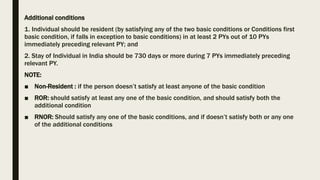 Additional conditions
1. Individual should be resident (by satisfying any of the two basic conditions or Conditions first
basic condition, if falls in exception to basic conditions) in at least 2 PYs out of 10 PYs
immediately preceding relevant PY; and
2. Stay of Individual in India should be 730 days or more during 7 PYs immediately preceding
relevant PY.
NOTE:
■ Non-Resident : if the person doesn’t satisfy at least anyone of the basic condition
■ ROR: should satisfy at least any one of the basic condition, and should satisfy both the
additional condition
■ RNOR: Should satisfy any one of the basic conditions, and if doesn’t satisfy both or any one
of the additional conditions
 