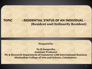 1
TOPIC : RESIDENTIAL STATUS OF AN INDIVIDUAL -
(Resident and Ordinarily Resident)
Prepared by
Dr.R.Sangeetha
Assistant Professor
PG & Research Department of Commerce with International Business
Hindusthan College of Arts and Science, Coimbatore.
 