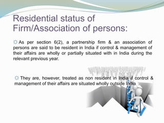 Residential status of
Firm/Association of persons:
☼ As per section 6(2), a partnership firm & an association of
persons are said to be resident in India if control & management of
their affairs are wholly or partially situated with in India during the
relevant previous year.
☼ They are, however, treated as non resident in India if control &
management of their affairs are situated wholly outside India .
 
