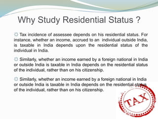 Why Study Residential Status ?
☼ Tax incidence of assessee depends on his residential status. For
instance, whether an income, accrued to an individual outside India,
is taxable in India depends upon the residential status of the
individual in India.
☼ Similarly, whether an income earned by a foreign national in India
or outside India is taxable in India depends on the residential status
of the individual, rather than on his citizenship.
☼ Similarly, whether an income earned by a foreign national in India
or outside India is taxable in India depends on the residential status
of the individual, rather than on his citizenship.
 
