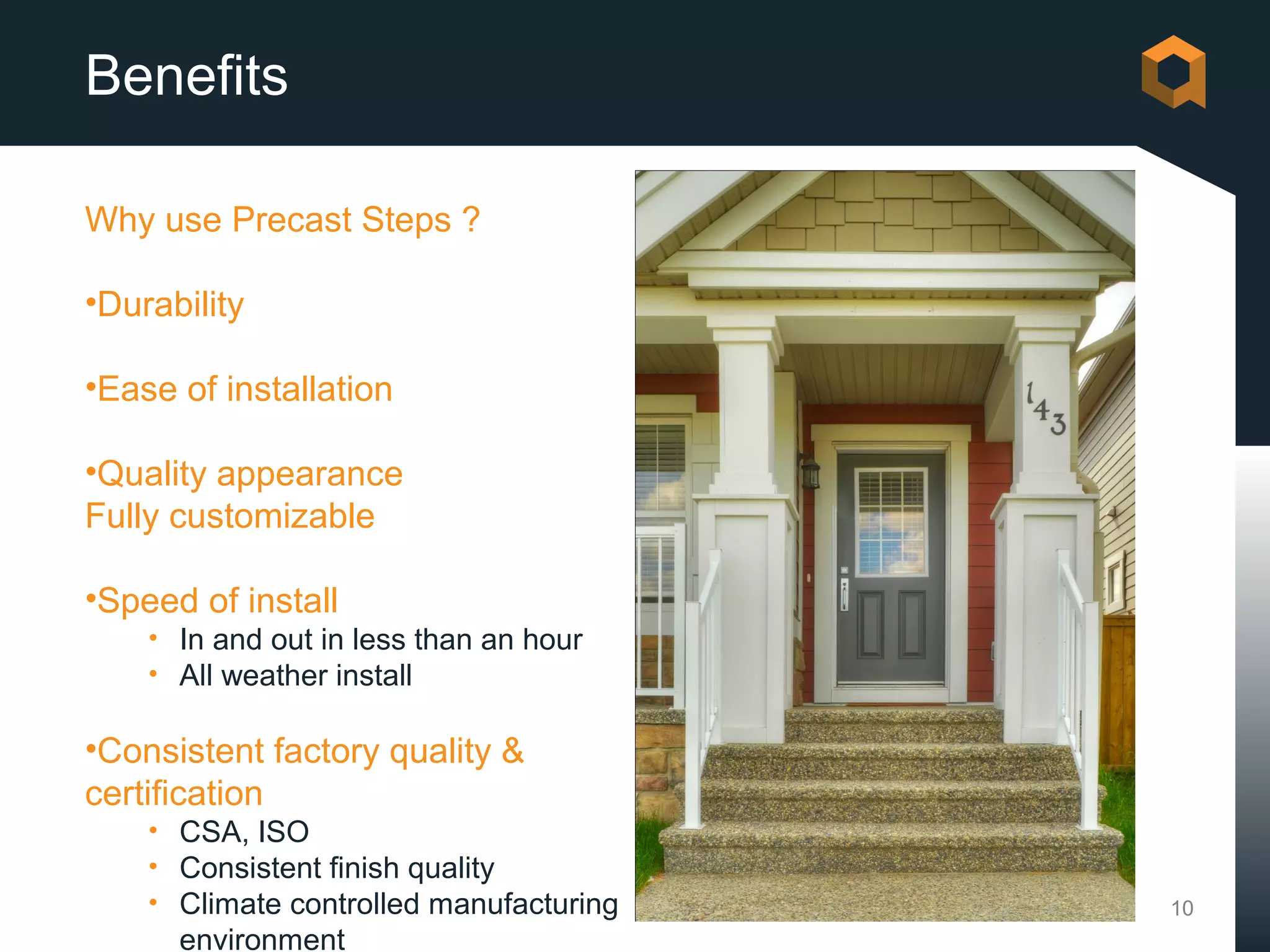 Benefits

Why use Precast Steps ?

•Durability

•Ease of installation

•Quality appearance
Fully customizable

•Speed of install
    • In and out in less than an hour
    • All weather install

•Consistent factory quality &
certification
    • CSA, ISO
    • Consistent finish quality
    • Climate controlled manufacturing   10
      environment
 
