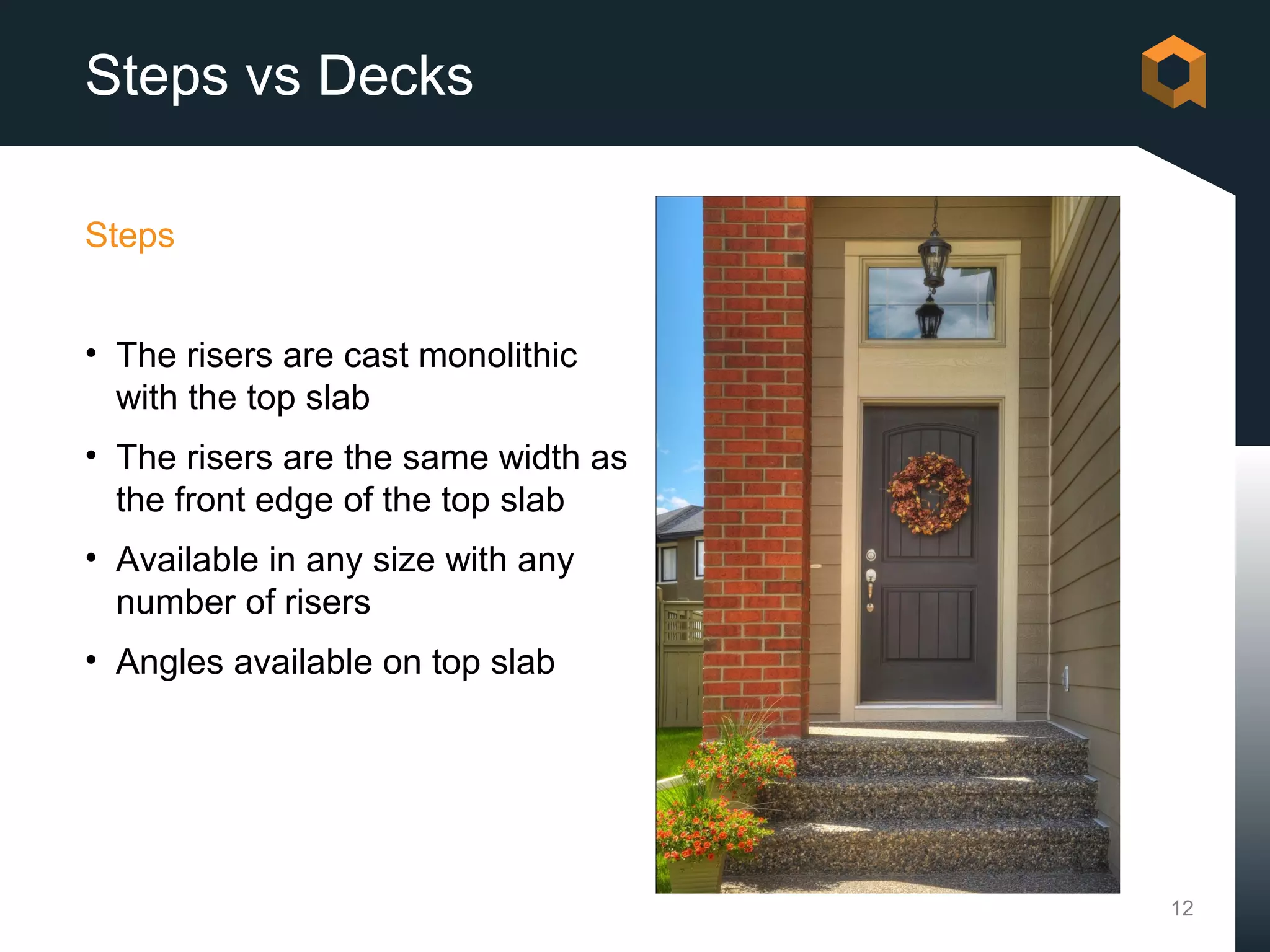 Steps vs Decks

Steps


• The risers are cast monolithic
  with the top slab
• The risers are the same width as
  the front edge of the top slab
• Available in any size with any
  number of risers
• Angles available on top slab




                                     12
 