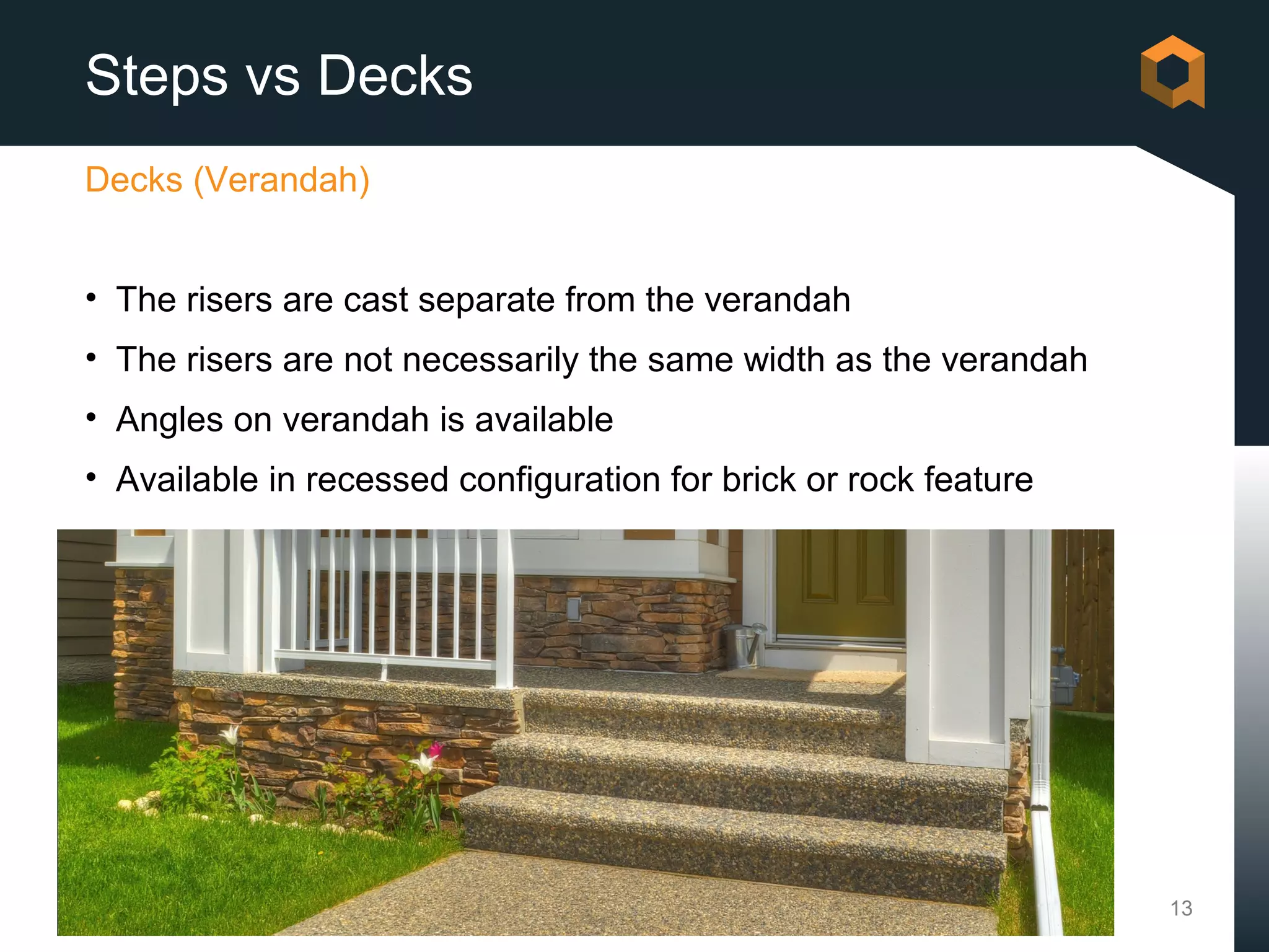 Steps vs Decks
Decks (Verandah)


• The risers are cast separate from the verandah
• The risers are not necessarily the same width as the verandah
• Angles on verandah is available
• Available in recessed configuration for brick or rock feature




                                                                  13
 