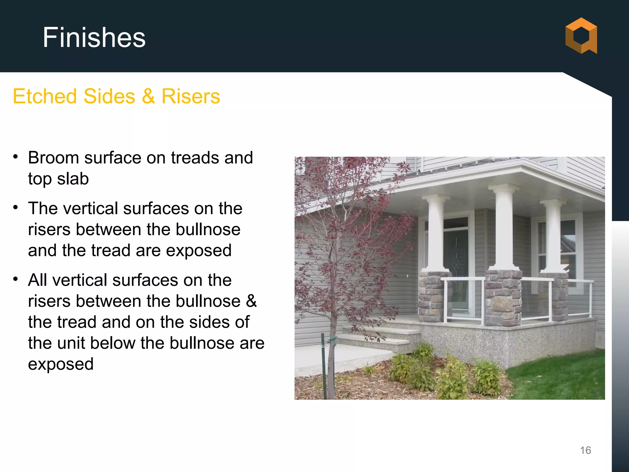 Finishes

Etched Sides & Risers

• Broom surface on treads and
  top slab
• The vertical surfaces on the
  risers between the bullnose
  and the tread are exposed
• All vertical surfaces on the
  risers between the bullnose &
  the tread and on the sides of
  the unit below the bullnose are
  exposed



                                    16
 