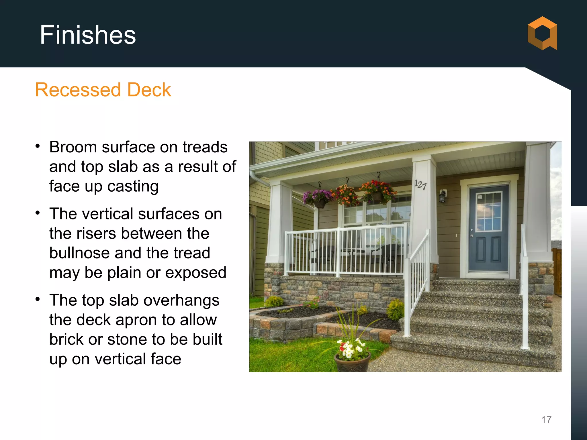 Finishes

Recessed Deck

• Broom surface on treads
  and top slab as a result of
  face up casting
• The vertical surfaces on
  the risers between the
  bullnose and the tread
  may be plain or exposed
• The top slab overhangs
  the deck apron to allow
  brick or stone to be built
  up on vertical face


                                17
 