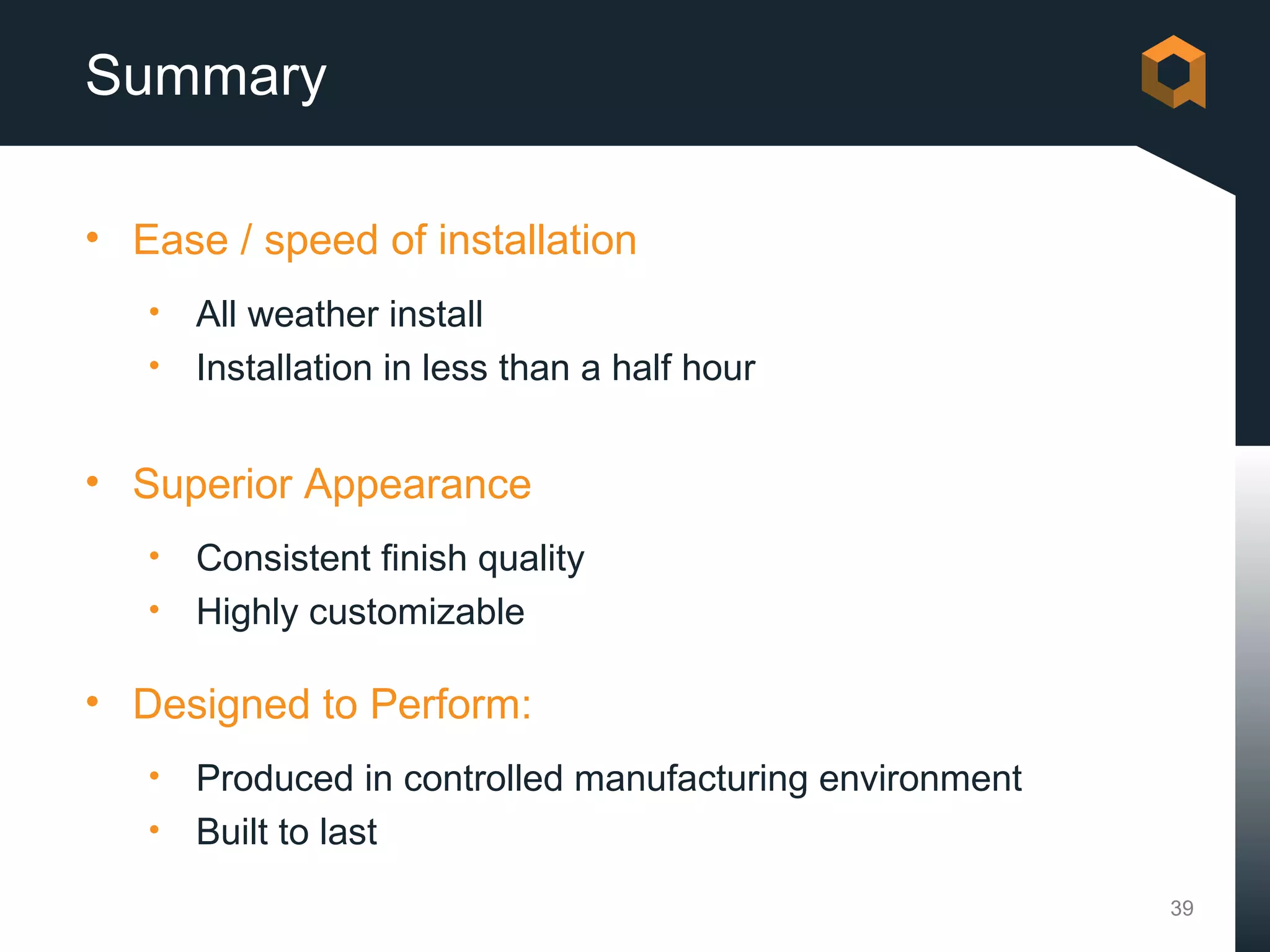 Summary

• Ease / speed of installation
   • All weather install
   • Installation in less than a half hour


• Superior Appearance
   • Consistent finish quality
   • Highly customizable

• Designed to Perform:
   • Produced in controlled manufacturing environment
   • Built to last

                                                        39
 