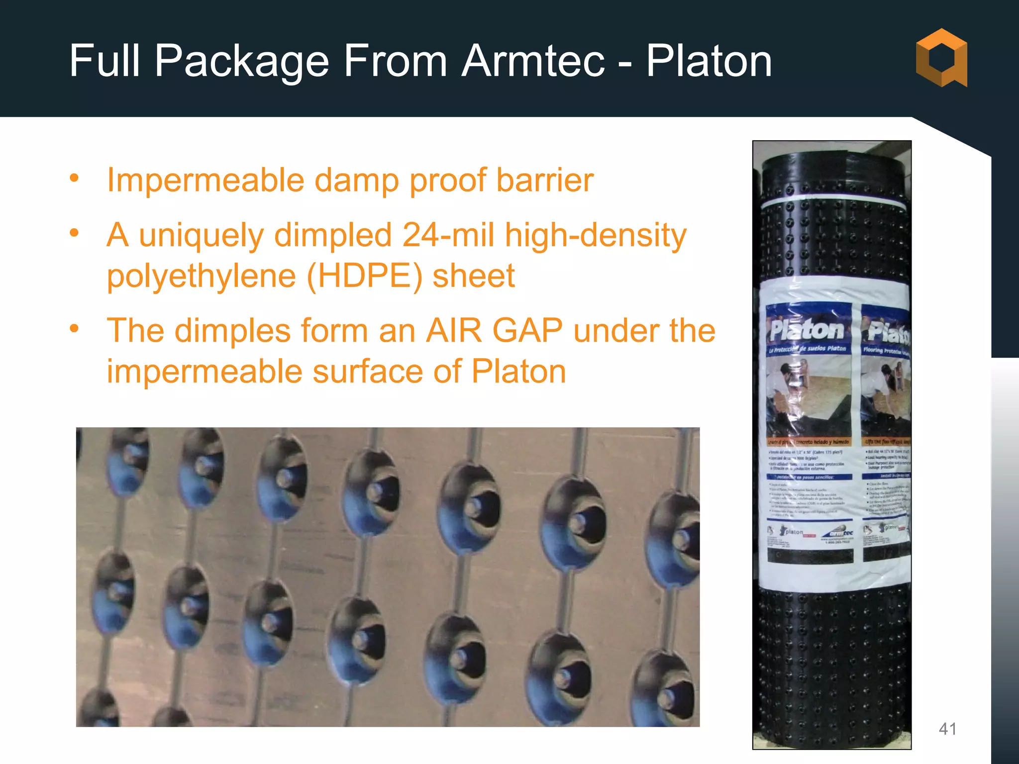 Full Package From Armtec - Platon

• Impermeable damp proof barrier
• A uniquely dimpled 24-mil high-density
  polyethylene (HDPE) sheet
• The dimples form an AIR GAP under the
  impermeable surface of Platon




                                           41
 