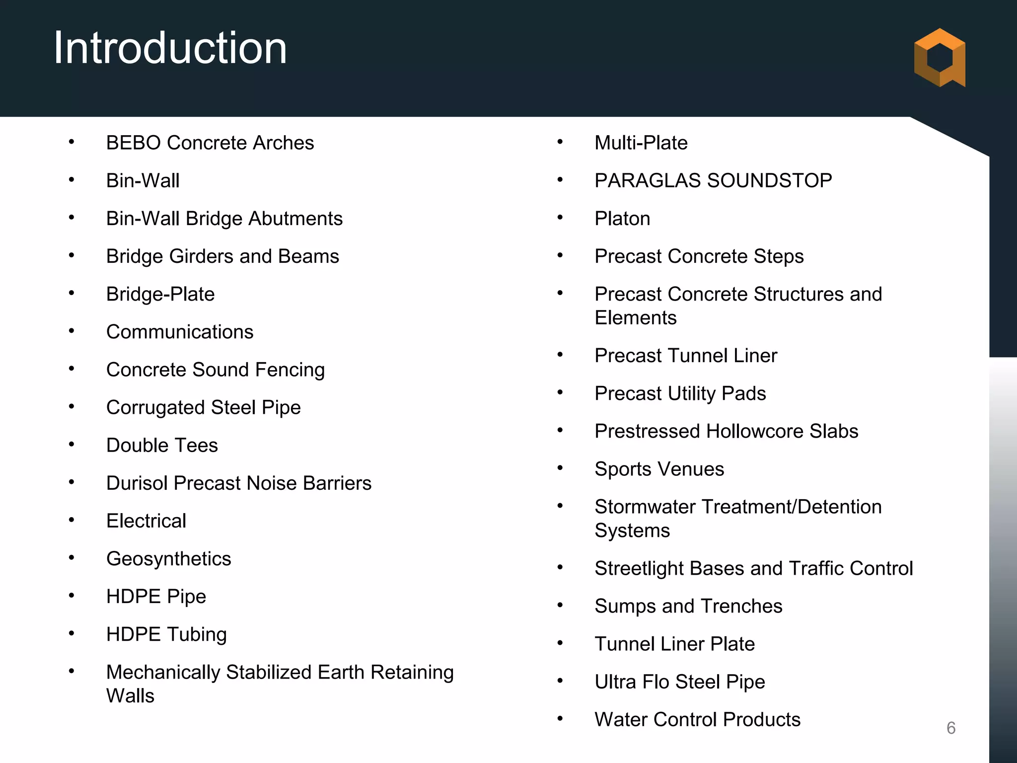 Introduction
•   BEBO Concrete Arches                      •   Multi-Plate
•   Bin-Wall                                  •   PARAGLAS SOUNDSTOP
•   Bin-Wall Bridge Abutments                 •   Platon
•   Bridge Girders and Beams                  •   Precast Concrete Steps
•   Bridge-Plate                              •   Precast Concrete Structures and
                                                  Elements
•   Communications
                                              •   Precast Tunnel Liner
•   Concrete Sound Fencing
                                              •   Precast Utility Pads
•   Corrugated Steel Pipe
                                              •   Prestressed Hollowcore Slabs
•   Double Tees
                                              •   Sports Venues
•   Durisol Precast Noise Barriers
                                              •   Stormwater Treatment/Detention
•   Electrical                                    Systems
•   Geosynthetics                             •   Streetlight Bases and Traffic Control
•   HDPE Pipe                                 •   Sumps and Trenches
•   HDPE Tubing                               •   Tunnel Liner Plate
•   Mechanically Stabilized Earth Retaining   •   Ultra Flo Steel Pipe
    Walls
                                              •   Water Control Products                  6
 