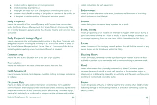 a    involves violence against one or more persons; or                                 coded instructions for such equipment.
    b    involves damage to property; or
    c    endangers life other than that of the person committing the action; or            Endorsement
    d    creates a risk to health or safety of the public or a section of the public; or   means a written alteration to the terms, conditions and limitations of this Policy
    e    is designed to interfere with or to disrupt an electronic system.                 which is shown on the Schedule.

Body Corporate                                                                             Erosion
means the owner(s) of Your Insured Property and Common Area incorporated                   means being worn or washed away by water, ice or wind.
under the Strata Schemes Management Act, Strata Titles Act, Community Titles
Act or similar legislation applying where Your Insured Property and Common Area            Event, Events
is situated.                                                                               means a happening or an incident not intended to happen which occurs during a
                                                                                           particular interval of time and causes or results in loss or damage, or series of loss
Body Corporate Manager/Agent                                                               or damage happening from that one Event, that is claimable under this Policy.
means a person or other entity appointed in writing by Your Body Corporate with
delegated functions including the authority to act as an Ofﬁce Bearer in terms of          Excess
the Strata Schemes Management Act, Strata Titles Act, Community Titles Act or              means the amount You must pay towards a claim. You will ﬁnd the amount of any
similar legislation applying where Your Insured Property is situated.                      excess shown on the Schedule or within the Policy.

Common Area                                                                                Floating Floors
means the area at Your Situation that is not part of any Lot/Unit.                         means laminated, veneered or similar type ﬂooring not fastened to the sub-ﬂoor
                                                                                           but held in position by its own weight with or without skirting at perimeter walls.
Depreciation
means the reduction in the value of the item due to Wear and Tear.                         Flood
                                                                                           means when water that is normally contained in a Water Catchment System
Earth Movement                                                                             increases because of rainfall or snow melt (whether in the immediate region or
means heavage, landslide, land-slippage, mudslide, settling, shrinkage, subsidence         elsewhere) or is deliberately released by an authority, and the water overﬂows onto
or collapse.                                                                               land that is not normally covered by water.

Electronic Data                                                                            Fusion
means any facts, concepts and/or information converted to a form usable for                means the process of fusing or melting together the windings of an electric motor
communications and/or displays and/or distribution and/or processing by electronic         following damage to the insulating material as a result of overheating caused by
and/or electromechanical data processing and/or electronically controlled equip-           electric current.
ment which includes but is not limited to programs and/or software and/or other
Residential Strata Insurance Plan   Date effective: 01.03.11
                                                                                    19                                                                                        20
 