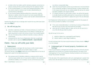 r    to boilers (other than boilers used for domestic purposes), economisers or               out without unreasonable delay;
          pressure vessels and their contents resulting from the explosion thereof.         b     where Your Insured Property contains any architectural or structural feature
    s    to Your Insured Property if it is vacant and undergoing demolition unless                of an ornamental, heritage or historical character or where materials used
          Our written consent to continue cover has been obtained before the                      in the original construction are not readily available We will use the nearest
         commencement of demolition.                                                              equivalent available to the original materials;
    t    to Your Insured Property directly resulting from construction, erection,           c    if it is lawful, and with Our prior written consent, You will not be required
          alteration or addition where the value of such work exceeds $500,000                    to actually rebuild any building destroyed but may purchase an alternative
          unless Our written consent to continue cover has been obtained before the               existing building or part thereof to replace all or part of the one destroyed.
          commencement of such work.
                                                                                        Such Replacement will be deemed to constitute Replacement for the purpose of
However We will pay for loss or damage which results from any other Event claim-        this insurance provided Our liability is not increased;
able under Policy 1.
                                                                                            d    if You cause unreasonable delays in commencing or carrying out Replacement,
2       We will not pay for:                                                                     We will not pay any extra costs that result from that delay;
                                                                                            e    when We wish to rebuild, replace or repair and You do not want this to
    a    demolition ordered by any Public or Statutory Authority as a result of Your             occur We will only pay Indemnity Value.
         failure, or the failure of anyone acting on Your behalf, to comply with any
         lawful requirement or due to the incorrect siting of Your Insured Property;    We will not pay for the cost to:
    b    the cost of rectifying faulty or defective materials or faulty or defective
         workmanship;                                                                            i    rebuild or replace Your undamaged Insured Property;
    c    consequential loss, loss of use or Depreciation other than as speciﬁcally               ii   rebuild, replace or repair illegal installations.
         provided under an operative Additional Beneﬁt or Special Beneﬁt.
                                                                                        For each and every claim You have to pay the amount of Excess shown in Policy 1
Claims - how we will settle your claim                                                  or on the Schedule.

1       Replacement                                                                     2       Undamaged part of insured property, foundations and
If Your Insured Property is damaged, We may choose to either rebuild, replace,                  footings
repair or pay the amount it would cost to rebuild, replace or repair.                   If Your Insured Property is damaged and any Public or Statutory Authority requires
The amount We pay under Policy 1 will be the cost of Replacement at the time of         replacement to be carried out on another site We will pay for the value of any
Replacement subject to the following provisions:                                        undamaged part of Your Insured Property, including foundations and footings, as
                                                                                        though they had been destroyed.
    a    the necessary work of rebuilding, replacing or repairing (which may be
         carried out upon another site or in any manner suitable to Your requirements   If the sale value of the original Situation with such undamaged part is greater than
         provided Our liability is not increased), must be commenced and carried        without them We will deduct the amount of such difference from any settlement
Policy 1 - Insured Property   Date effective: 01.03.11
                                                                                53                                                                                         54
 