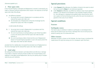 otherwise payable by Us.                                                               Special provisions
3       Floor space ratio                                                              1   Under Clauses 2, 3 and 4 above, Our liability is limited to the extent to which
If Your Insured Property is damaged and Replacement is limited or restricted by any        the Sum Insured for Policy 1 is not otherwise expended.
Public or Statutory Authority requirement which results in the reduction of the ﬂoor   2   Under Clauses 2 and 4 above, any differences relating to value may by agreement
space ratio index, We will pay:                                                            between us be referred to the President of the Australian Property Institute
                                                                                           Inc. who will appoint a registered and qualiﬁed valuer whose decision will, if
    a    the difference between:                                                           we so agree, be ﬁnal and binding and who will at the same time decide as to
         i the actual costs incurred in Replacement in accordance with the                 payment of the costs of such referral.
             reduced ﬂoor space ratio index; and
         ii the estimated cost of Replacement at the time of damage had the            Special conditions
             reduced ﬂoor space ratio index not applied;
                                                                                       Excesses
         or alternatively We will pay:
                                                                                       Earthquake excess
    b     i  the actual costs incurred in Replacement in accordance with the           You have to pay or contribute in relation to earthquake or seismological distur-
             reduced ﬂoor space ratio index; plus                                      bance the ﬁrst $250 of the cost of loss or damage which occurs during any one
         ii the cost of purchasing an existing building or part thereof equivalent     period of seventy two (72) consecutive hours.
             in size to the area by which the ﬂoor space ratio index has been
             reduced; or                                                               Other excesses
         iii the cost of purchasing a block of land and the cost of Replacement        Whenever an Excess is shown on the Schedule, You have to pay or contribute the
             thereon of Insured Property equivalent in size to the area by which the   stated amount for each loss arising out of or consequent upon that Event.
             ﬂoor space ratio index has been reduced;

provided that Our Liability does not exceed the estimated cost of Replacement at
the time of damage had the reduced ﬂoor space ratio index not applied.

4       Land value
We will pay the difference between Land Value before and after loss or damage
if any Public or Statutory Authority refuses to allow Your Insured Property to be
replaced or only allows partial Replacement, less any sum paid by way of compen-
sation by any such Authority.



Policy 1 - Insured Property   Date effective: 01.03.11
                                                                                55                                                                                    56
 