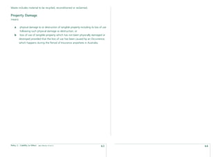 Waste includes material to be recycled, reconditioned or reclaimed.

Property Damage
means:

    a    physical damage to or destruction of tangible property including its loss of use
         following such physical damage or destruction; or
    b     loss of use of tangible property which has not been physically damaged or
         destroyed provided that the loss of use has been caused by an Occurrence;
         which happens during the Period of Insurance anywhere in Australia.




Policy 2 - Liability to Others   date effective: 01.03.11
                                                                                    63      64
 