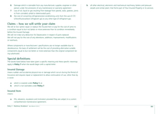 6    Damage which is claimable from any manufacturer, supplier, engineer or other            b   all other electrical, electronic and mechanical machinery, boilers and pressure
         person under the provisions of any maintenance or warranty agreement.                       vessels and similar plant; that forms part of Your Insured Property or its services.
    7    Loss of oil, liquid or gas resulting from leakage from glands, seals, gaskets, joints
         or from corroded, pitted or deteriorated parts.
    8    the cost of converting refrigeration/air-conditioning units from the use of CFC
         (chloroﬂuorocarbon) refrigerant gas to any other type of refrigerant gas.

Claims - how we will settle your claim
We will at Our option repair or replace the Insured Item or pay for the cost of same to
a condition equal to but not better or more extensive than its condition immediately
before the Insured Damage.
We will not make any deduction for Depreciation in respect of parts replaced.
We will not pay for the cost of any alterations, additions, improvements, modiﬁcations
or overhauls.

Where components or manufacturers’ speciﬁcations are no longer available due to
obsolescence, the basis of settlement will be the cost of providing alternative suitable
components equal to but not better or more extensive than the original component be-
ing substituted.

Special deﬁnitions
The words listed below have been given a speciﬁc meaning and these speciﬁc meanings
apply to Policy 7 when the words begin with a capital letter.

Insured Damage
means sudden and accidental physical loss or damage which occurs during the Period of
Insurance and requires repair or replacement to allow continuation of use, other than by
a cause:

    a    which is covered under Policy 1; or
    b    which is not claimable under Policy 7.

Insured Item
means:

    a    lifts, elevators, escalators and inclinators provided they are subject to a current
         comprehensive maintenance agreement;

Policy 7 - Machinery Breakdown   date effective: 01.03.11
                                                                                         83                                                                                          84
 