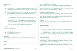 Replacement                                                                                 Sum Insured, Limit of Liability
means:                                                                                      means the amount shown on the Schedule for the Policies We have agreed to
                                                                                            cover and is the maximum amount We will pay, inclusive of claimant’s costs and
    a     the reasonable cost of rebuilding, replacing or repairing to a condition which    expenses recoverable from You, for all claims under each of the Policies during the
          is equivalent to or substantially the same as but not better nor more extensive   Period of Insurance, unless otherwise stated in a Policy.
          than when it was new; and
    b     the extra costs necessarily incurred to alter or upgrade Your Insured Property    Temporary Accommodation
          to comply with Public, Statutory or Environmental Protection Authority            means, as regards any Lot/Unit occupied by the Lot Owner, an amount of money
          requirements, but does not include:                                               calculated on the basis of the annual rentable value (including any ‘outgoings’ that
                                                                                            would have been payable by a tenant or lessee) that would have applied immedi-
          i    any costs that would have been incurred in complying with orders issued      ately prior to the happening of loss or damage.
               prior to the happening of the loss;
          ii   any extra costs to alter or upgrade any portion of Your undamaged            Tsunami
               Insured Property if the cost to rebuild, replace or repair the damaged       means a sea or ocean wave caused by an earthquake, earth tremor or seismologi-
               portion is less than twenty ﬁve percent (25%) of what the cost would         cal disturbance under the sea.
               have been had Your Insured Property been totally destroyed.
                                                                                            Vehicle, Vehicles
Schedule                                                                                    means:
means one of the following
                                                                                               a     any type of machine on wheels or self-laid tracks made or intended to be
    a    the policy Schedule;                                                                        propelled by other than manual or animal power and any trailers or other
    b     the renewal notice You have paid;                                                          attachments made or intended to be drawn by any of those machines; and
    c    the Endorsement sent to You.                                                          b     which is or should be registered and/or insured under legislation in the State
                                                                                                     or Territory of Australia in which it is being used.
Situation
means the land at the address(es) shown on the Schedule where Your Insured                  Voluntary Worker
Property is situated.                                                                       means a person engaged solely in work or duties on behalf of the Body Corporate
                                                                                            without promise of reward or remuneration, other than an honorarium for duties
Storm                                                                                       associated with the position of an Ofﬁce Bearer.
means a violent wind sometimes combined with thunder, heavy falls of rain, hail or          Voluntary Worker does not mean employees, contractors or any person who
snow.                                                                                       receives a payment, reward or remuneration (other than provided herein) for their
                                                                                            services.

Residential Strata Insurance Plan   Date effective: 01.03.11
                                                                                    25                                                                                        26
 