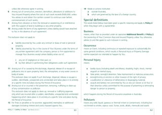 unless We otherwise agree in writing.                                                  14 Made or actions instituted:
8  Arising out of construction, erection, demolition, alterations or additions to            a outside Australia;
   Your Insured Property where the cost of such work exceeds $500,000, unless                b which are governed by the laws of a foreign country.
   You advise Us and obtain Our written consent to continue cover before
   commencement of such works.                                                            Special deﬁnitions
9 Arising from vibration or from the removal or weakening of or interference              The words listed below have been given a speciﬁc meaning and apply to Policy 2
   with the support of land or buildings or any other property.                           when they begin with a capital letter.
10 Arising under the terms of any agreement unless liability would have attached
   to You in the absence of such agreement.                                               Business
                                                                                          means, other than as provided under an operative Additional Beneﬁt of Policy 2,
This exclusion does not apply to:                                                         the ownership of Your Common Area and Insured Property unless You otherwise
                                                                                          advise Us and We agree to such inclusion in writing.
      a     liability assumed by You under any contract or lease of real or personal
            property.                                                                     Occurrence
      b     liability assumed by You in the course of Your Business under the terms of    means an Event, including continuous or repeated exposure to substantially the
            any written agreement with the company, person or ﬁrm appointed to            same general conditions, which results in Personal Injury or Property Damage
            manage Your Business except where liability arises out of:                    neither expected nor intended to happen by You.

            i    any act of negligence on their part; or                                  Personal Injury
            ii   by their default in performing their obligations under such agreement.   means:

11 Arising out of or caused by the discharge, dispersal, release of or escape of             a     bodily injury (including death and illness), disability, fright, shock, mental
   pollutants into or upon property, land, the atmosphere, or any water course or                  anguish or mental injury;
   body of water.                                                                            b     false arrest, wrongful detention, false imprisonment or malicious prosecution;
   This exclusion does not apply if such discharge, dispersal, release or escape is          c     wrongful entry or eviction or other invasion of the right of privacy;
   sudden, identiﬁable, unexpected and unintended and takes place in its entirety            d     a publication or utterance of defamatory or disparaging material;
   at a speciﬁc time and place during the Period of Insurance.                               e     assault and battery not committed by You or any Lot Owner or at Your or
12 Arising out of or incurred in the prevention, removing, nullifying or clean-up                  their direction unless committed for the purpose of preventing or eliminating
   of any contamination or pollution.                                                              danger to person or property;
   This exclusion does not apply to clean-up, removal or nullifying expenses
   only which are incurred after a sudden, identiﬁable, unexpected and unintended         which happens during the Period of Insurance anywhere in Australia.
   happening which takes place in its entirety at a speciﬁc time and place during
   the Period of Insurance.                                                               Pollutants
13 For ﬁnes or penalties or for punitive, aggravated, exemplary or additional             means any solid, liquid, gaseous or thermal irritant or contaminant, including but
   damages (including interest and costs) imposed against You.                            not limited to smoke, vapour, soot, fumes, acids, alkalis, chemicals and waste.
Policy 2 - Liability to Others   date effective: 01.03.11
                                                                                  61                                                                                        62
 