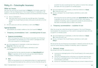 Policy 8 – Catastrophe insurance                                                                               actual Rent You lose or would have lost if Your Lot/Unit or Common Area is damaged
                                                                                                               and made unﬁt to be occupied for its intended purpose:

What we insure
                                                                                                          due to the happening of a Catastrophe, or other Event referred to in Clause
We insure You up to the Sum Insured shown for Policy 8 on the Schedule, against the
                                                                                                          1b of ‘What we insure’; and
Escalation in the cost of Replacement of Your Insured Property if it is destroyed, or We
                                                                                                          the loss or damage to Your Insured Property is admitted as a claim under
declare it a constructive total loss, following a loss which occurs during the Period of Insurance:
                                                                                                          Policy 1.

1       a    due to a Catastrophe; or
                                                                                                               We will pay from the time indemnity provided under Special Beneﬁt 1b of Policy 1
        b    other Event which occurs not later than sixty (60) days after a Catastrophe,
                                                                                                               is expended until the time Your Lot/Unit or Common Area is relet following
             provided Your Insured Property has been continuously insured with Us for that
                                                                                                               completion of rebuilding, repairs or replacement provided You demonstrate You
             period;
                                                                                                               have taken all reasonable actions to obtain a new tenant.
             and
2       the Event giving rise to the loss is admitted as a claim under Policy 1.
                                                                                                      2       Temporary accommodation – escalation in cost
Special beneﬁts
        Special Beneﬁts are included in addition to Your Sum Insured for Policy 8.                    When You occupy Your Lot/Unit We will pay for Escalation In The Cost Of Temporary




                                                                                                                                                                                                    Policy 8
                                                                                                      Accommodation You necessarily incur if Your Lot/Unit is damaged and made unﬁt to be
1        Temporary accommodation / rent - extended period of cover                                    occupied for its intended purpose:




                                                                                                                                                                                                    Catastrophe Insurance
                                                                                                          due to the happening of a Catastrophe, or other Event referred to in Clause
    a       Temporary accommodation
                                                                                                          1b of ‘What we insure’; and
            When You occupy Your Lot/Unit We will pay the reasonable cost of Temporary
                                                                                                          the loss or damage to Your Insured Property is admitted as a claim under
            Accommodation You necessarily incur if Your Lot/Unit is damaged and made
                                                                                                          Policy 1.
            unﬁt to be occupied for its intended purpose:

                                                                                                      We will pay from the time Temporary Accommodation is obtained until the time You reoc-
        due to the happening of a Catastrophe, or other Event referred to in
                                                                                                      cupy Your Lot/Unit following completion of rebuilding, repairs or replacement.
        Clause 1b of ‘What we insure’; and
        the loss or damage to Your Insured Property is admitted as a claim
        under Policy 1.
                                                                                                      3       Removal, storage
                                                                                                      We will pay for the costs You necessarily incur in:

            We will pay from the time indemnity provided under Special Beneﬁt 1a of
                                                                                                          a     removing any undamaged portion of Your Insured Property to the nearest place of
            Policy 1 is expended until the time You reoccupy Your Lot/Unit following
                                                                                                                safe keeping;
            completion of rebuilding, repairs or replacement.
                                                                                                          b      storing the undamaged portion at that place or an equivalent alternate place;
                                                                                                          c     returning the undamaged portion to Your Situation when occupancy of Your
    b       Rent
                                                                                                                Insured Property is permitted;
            When You have leased out or can substantiate by means of a signed agreement
                                                                                                          d    insuring Your undamaged Insured Property during such removal, storage and return.
            that You would have leased out Your Lot/Unit or Common Area We will pay the

Policy 8 - Catastrophe Insurance   date effective: 01.03.11
                                                                                              85                                                                                             86
 