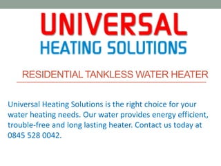 RESIDENTIALTANKLESS WATER HEATER
Universal Heating Solutions is the right choice for your
water heating needs. Our water provides energy efficient,
trouble-free and long lasting heater. Contact us today at
0845 528 0042.
 