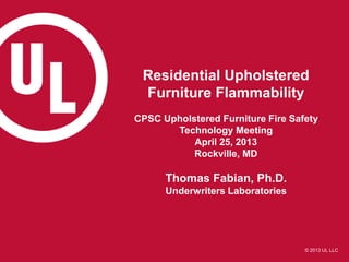 © 2013 UL LLC
Residential Upholstered
Furniture Flammability
CPSC Upholstered Furniture Fire Safety
Technology Meeting
April 25, 2013
Rockville, MD
Thomas Fabian, Ph.D.
Underwriters Laboratories
 