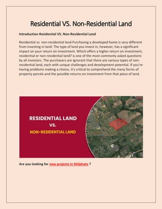 Residential VS. Non-Residential Land
Introduction Residential VS. Non-Residential Land
Residential vs non-residential land Purchasing a developed home is very different
from investing in land. The type of land you invest in, however, has a significant
impact on your return on investment. Which offers a higher return on investment,
residential or non-residential land? is one of the most commonly asked questions
by all investors. The purchasers are ignorant that there are various types of non-
residential land, each with unique challenges and development potential. If you're
having problems making a choice, it's critical to comprehend the many forms of
property parcels and the possible returns on investment from that piece of land.
Are you looking for new projects in Shilphata ?
 