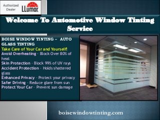 Welcome To Automotive Window Tinting
Service
BOISE WINDOW TINTING – AUTO
GLASS TINTING
Take Care of Your Car and Yourself!
Avoid Overheating – Block Over 80% of
heat
Skin Protection – Block 99% of UV rays
Accident Protection – Holds shattered
glass
Enhanced Privacy – Protect your privacy
Safer Driving – Reduce glare from sun
Protect Your Car – Prevent sun damage
boisewindowtinting.com
 