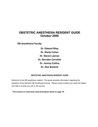 OBSTETRIC ANESTHESIA RESIDENT GUIDE
October 2008
OB Anesthesia Faculty:
Dr. Edward Riley
Dr. Sheila Cohen
Dr. Steven Lipman
Dr. Brendan Carvahlo
Dr. Jeremy Collins
Dr. Alex Butwick
OBSTETRIC ANESTHESIA RESIDENT GUIDE
Welcome to the OB anesthesia rotation! This guide provides information regarding the
operation of the Stanford OB Anesthesia Service. Please review it before you start the rotation
and refer to it while you are on the service.
* The section on commonly used techniques starts on page 14.
 