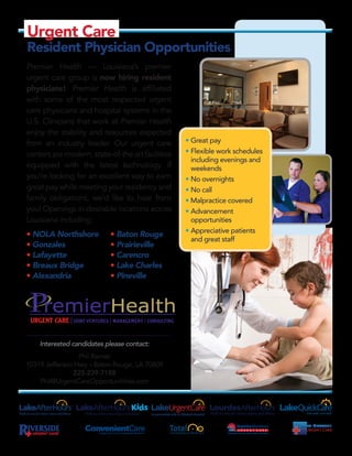 Premier Health — Louisiana’s premier
urgent care group is now hiring resident
physicians! Premier Health is affiliated
with some of the most respected urgent
care physicians and hospital systems in the
U.S. Clinicians that work at Premier Health
enjoy the stability and resources expected
from an industry leader. Our urgent care
centersaremodern,state-of-theartfacilities
equipped with the latest technology. If
you’re looking for an excellent way to earn
great pay while meeting your residency and
family obligations, we’d like to hear from
you! Openings in desirable locations across
Louisiana including:
• NOLA Northshore	 • Baton Rouge
• Gonzales	 • Prairieville
• Lafayette	 • Carencro
• Breaux Bridge	 • Lake Charles
• Alexandria	 • Pineville
Interested candidates please contact:
Phil Rainier
10319 Jefferson Hwy. • Baton Rouge, LA 70809
225-239-7188
Phil@UrgentCareOpportunitities.com
Minimum Size
Requirement
Color Version
1.5in
PANTONE DS198
C: 100 M: 70
Y: 0 K: 20
Convenient Care LLC Logo
•	Great pay
•	Flexible work schedules
including evenings and
weekends
•	No overnights
•	No call
• Malpractice covered
•	Advancement
opportunities
•	Appreciative patients
and great staff
Urgent Care
Resident Physician Opportunities
 