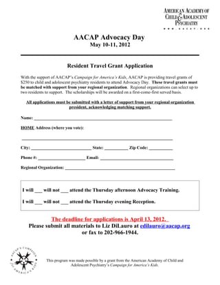AACAP Advocacy Day
                                       May 10-11, 2012


                          Resident Travel Grant Application
With the support of AACAP’s Campaign for America’s Kids, AACAP is providing travel grants of
$250 to child and adolescent psychiatry residents to attend Advocacy Day. These travel grants must
be matched with support from your regional organization. Regional organizations can select up to
two residents to support. The scholarships will be awarded on a first-come-first served basis.

  All applications must be submitted with a letter of support from your regional organization
                         president, acknowledging matching support.

Name: ________________________________________________________________

HOME Address (where you vote):

______________________________________________________________________

City: ____________________________ State: ___________ Zip Code: ___________

Phone #: ______________________ Email: __________________________________

Regional Organization: ___________________________________________________




I will ___ will not ___ attend the Thursday afternoon Advocacy Training.

I will ___ will not ___ attend the Thursday evening Reception.


             The deadline for applications is April 13, 2012.
    Please submit all materials to Liz DiLauro at edilauro@aacap.org
                         or fax to 202-966-1944.



              This program was made possible by a grant from the American Academy of Child and
                            Adolescent Psychiatry’s Campaign for America’s Kids.
 