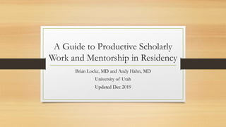 A Guide to Productive Scholarly
Work and Mentorship in Residency
Brian Locke, MD and Andy Hahn, MD
University of Utah
Updated Dec 2019
 