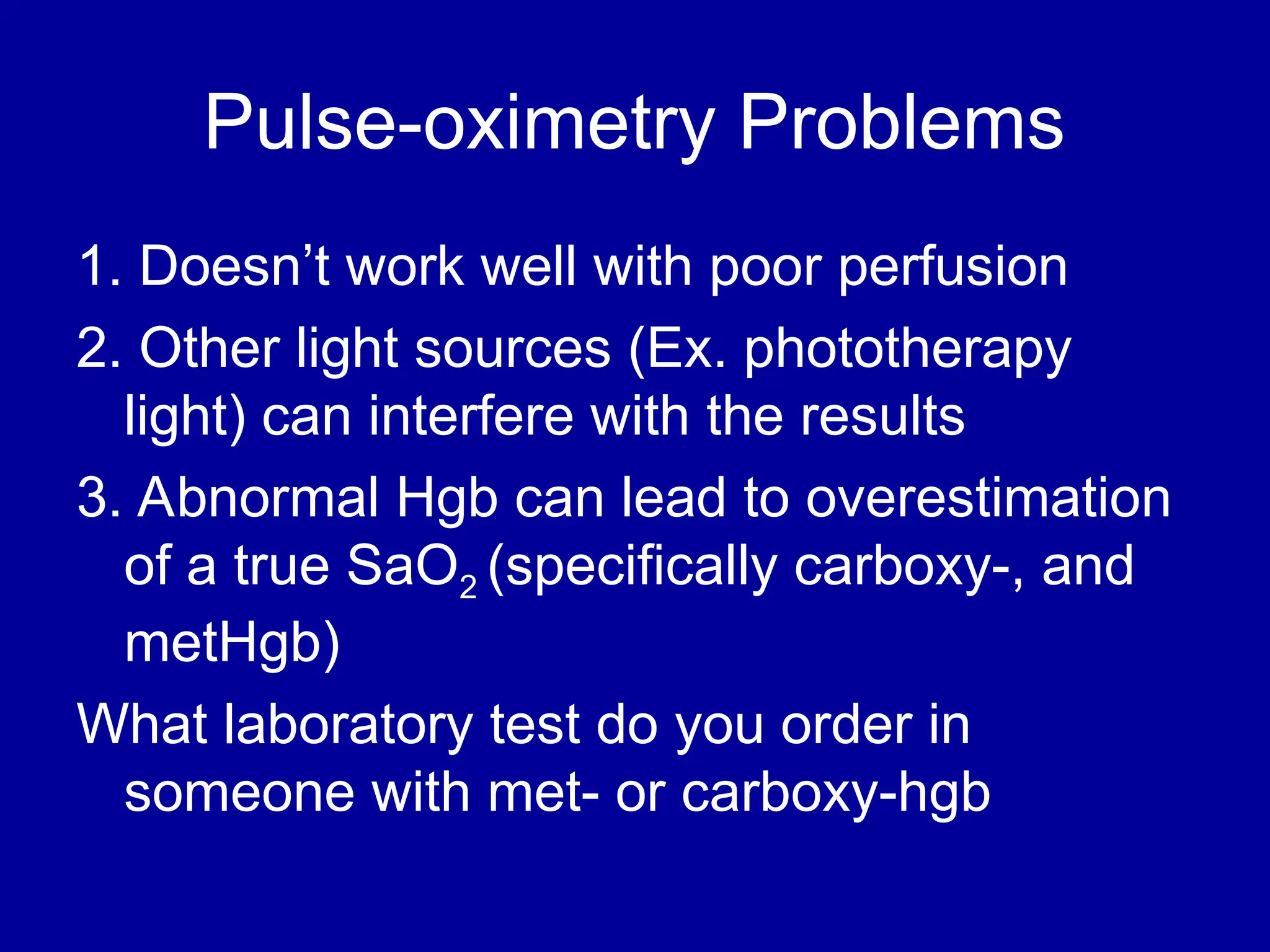 Pulse-oximetry Problems
1. Doesn’t work well with poor perfusion
2. Other light sources (Ex. phototherapy
light) can interfere with the results
3. Abnormal Hgb can lead to overestimation
of a true SaO2 (specifically carboxy-, and
metHgb)
What laboratory test do you order in
someone with met- or carboxy-hgb
 