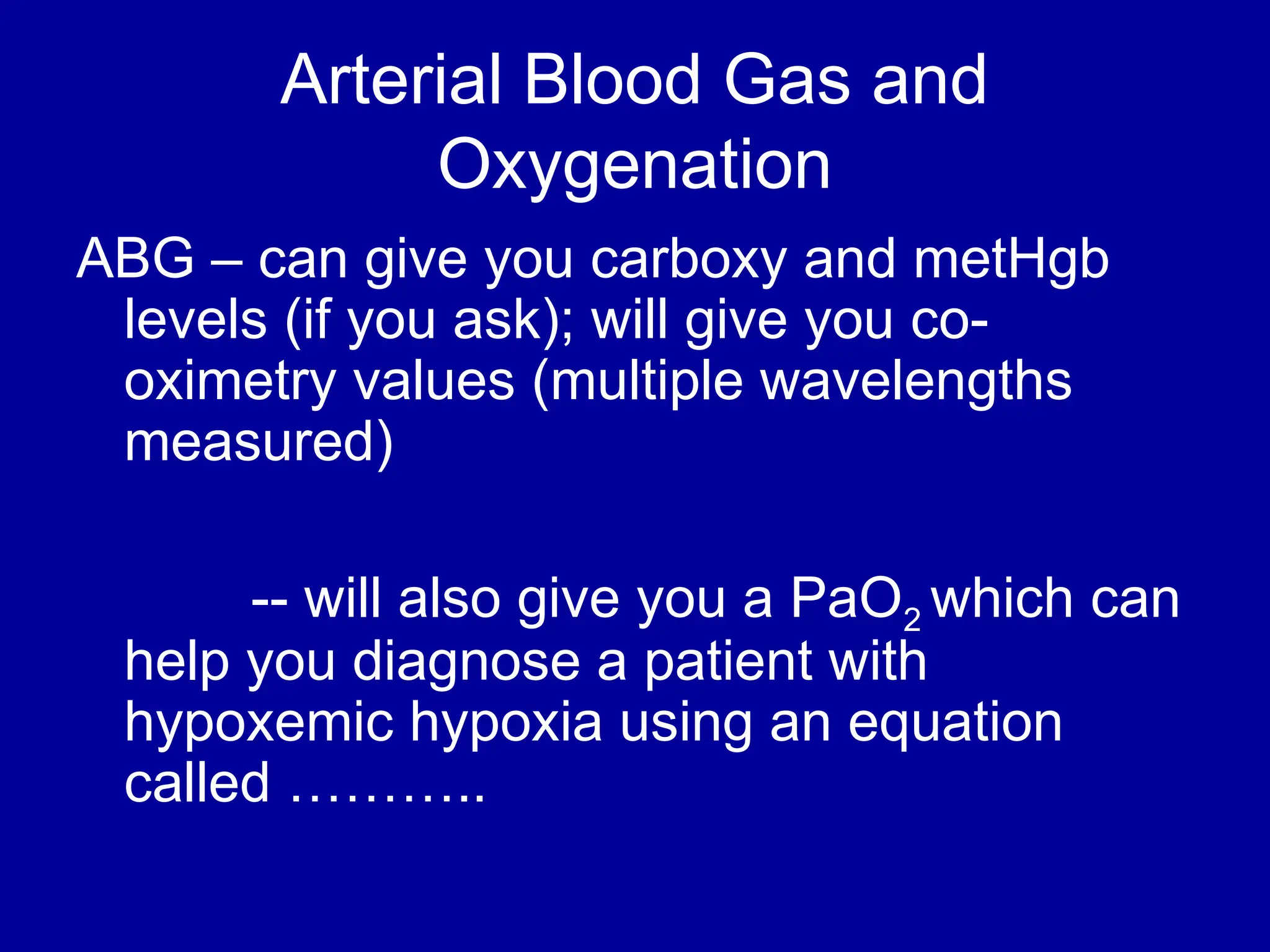 Arterial Blood Gas and
Oxygenation
ABG – can give you carboxy and metHgb
levels (if you ask); will give you co-
oximetry values (multiple wavelengths
measured)
-- will also give you a PaO2 which can
help you diagnose a patient with
hypoxemic hypoxia using an equation
called ………..
 