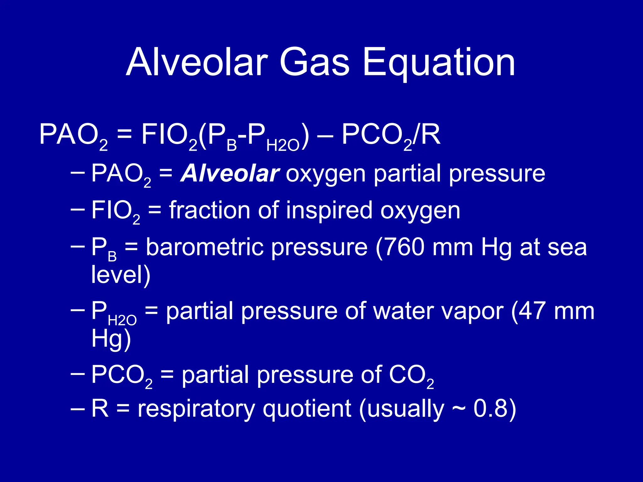 Alveolar Gas Equation
PAO2 = FIO2(PB-PH2O) – PCO2/R
– PAO2 = Alveolar oxygen partial pressure
– FIO2 = fraction of inspired oxygen
– PB = barometric pressure (760 mm Hg at sea
level)
– PH2O = partial pressure of water vapor (47 mm
Hg)
– PCO2 = partial pressure of CO2
– R = respiratory quotient (usually ~ 0.8)
 