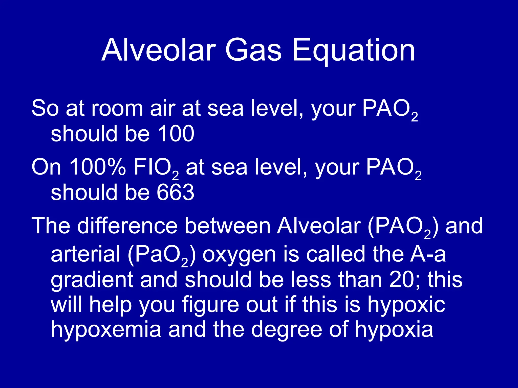 Alveolar Gas Equation
So at room air at sea level, your PAO2
should be 100
On 100% FIO2 at sea level, your PAO2
should be 663
The difference between Alveolar (PAO2) and
arterial (PaO2) oxygen is called the A-a
gradient and should be less than 20; this
will help you figure out if this is hypoxic
hypoxemia and the degree of hypoxia
 