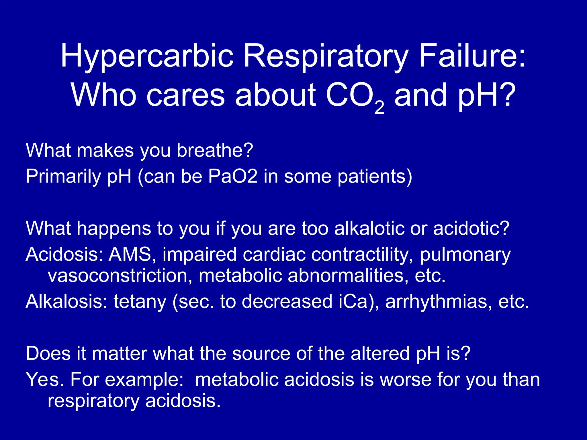 Hypercarbic Respiratory Failure:
Who cares about CO2 and pH?
What makes you breathe?
Primarily pH (can be PaO2 in some patients)
What happens to you if you are too alkalotic or acidotic?
Acidosis: AMS, impaired cardiac contractility, pulmonary
vasoconstriction, metabolic abnormalities, etc.
Alkalosis: tetany (sec. to decreased iCa), arrhythmias, etc.
Does it matter what the source of the altered pH is?
Yes. For example: metabolic acidosis is worse for you than
respiratory acidosis.
 