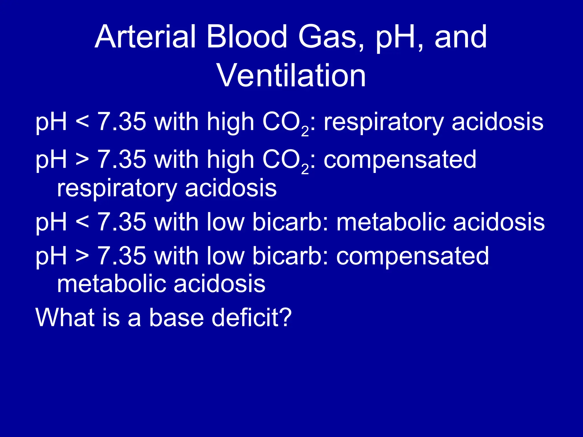 Arterial Blood Gas, pH, and
Ventilation
pH < 7.35 with high CO2: respiratory acidosis
pH > 7.35 with high CO2: compensated
respiratory acidosis
pH < 7.35 with low bicarb: metabolic acidosis
pH > 7.35 with low bicarb: compensated
metabolic acidosis
What is a base deficit?
 