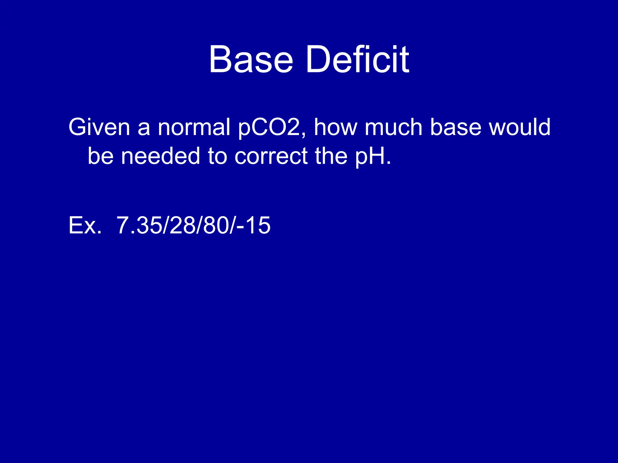 Base Deficit
Given a normal pCO2, how much base would
be needed to correct the pH.
Ex. 7.35/28/80/-15
 