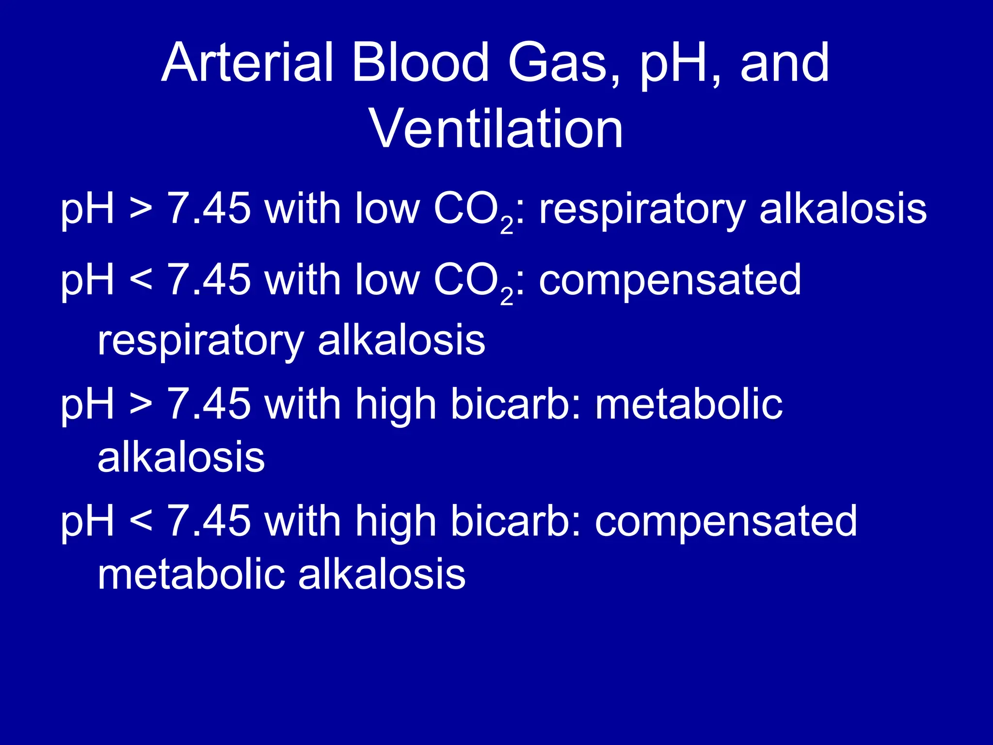 Arterial Blood Gas, pH, and
Ventilation
pH > 7.45 with low CO2: respiratory alkalosis
pH < 7.45 with low CO2: compensated
respiratory alkalosis
pH > 7.45 with high bicarb: metabolic
alkalosis
pH < 7.45 with high bicarb: compensated
metabolic alkalosis
 