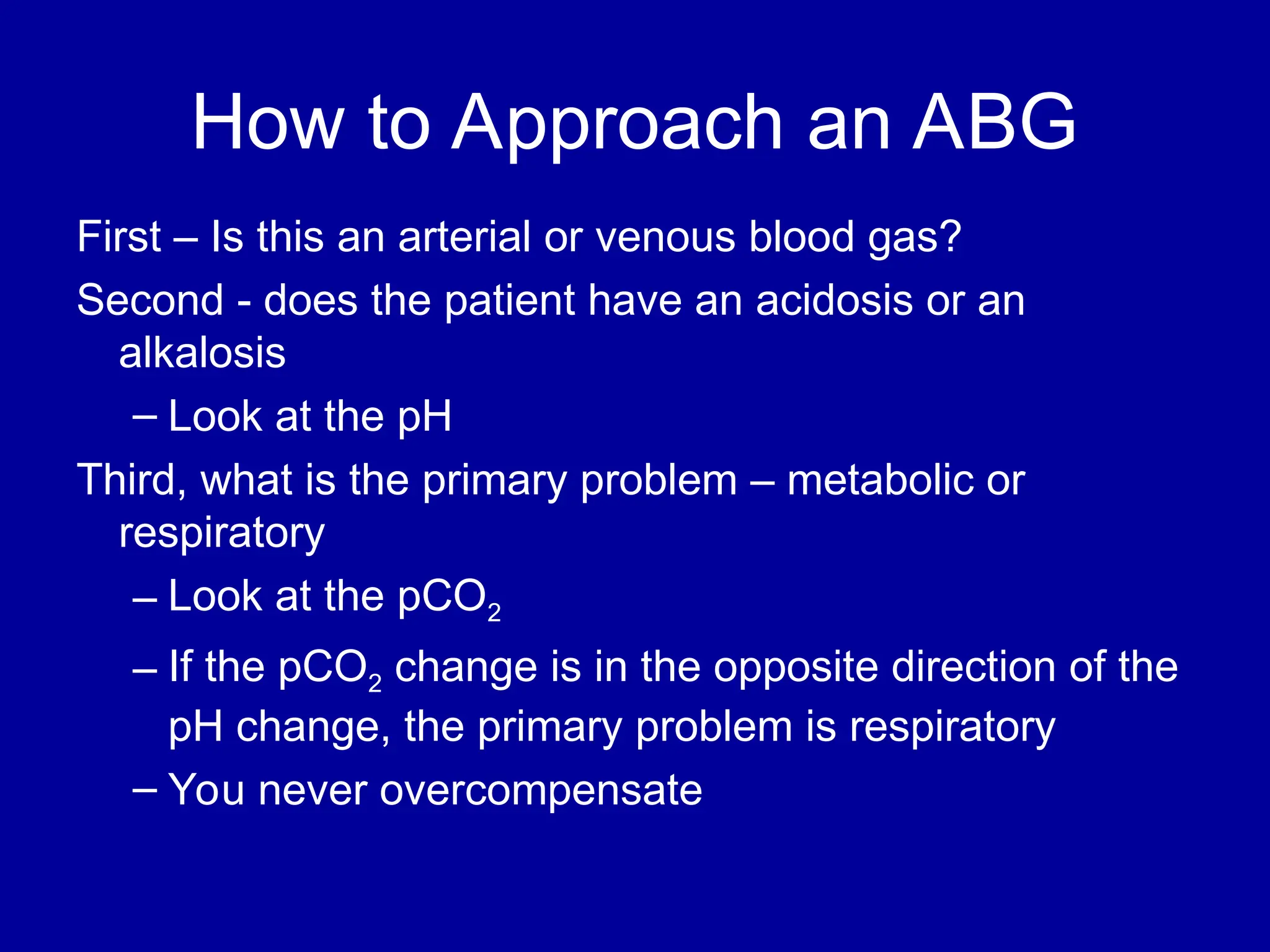 How to Approach an ABG
First – Is this an arterial or venous blood gas?
Second - does the patient have an acidosis or an
alkalosis
– Look at the pH
Third, what is the primary problem – metabolic or
respiratory
– Look at the pCO2
– If the pCO2 change is in the opposite direction of the
pH change, the primary problem is respiratory
– You never overcompensate
 