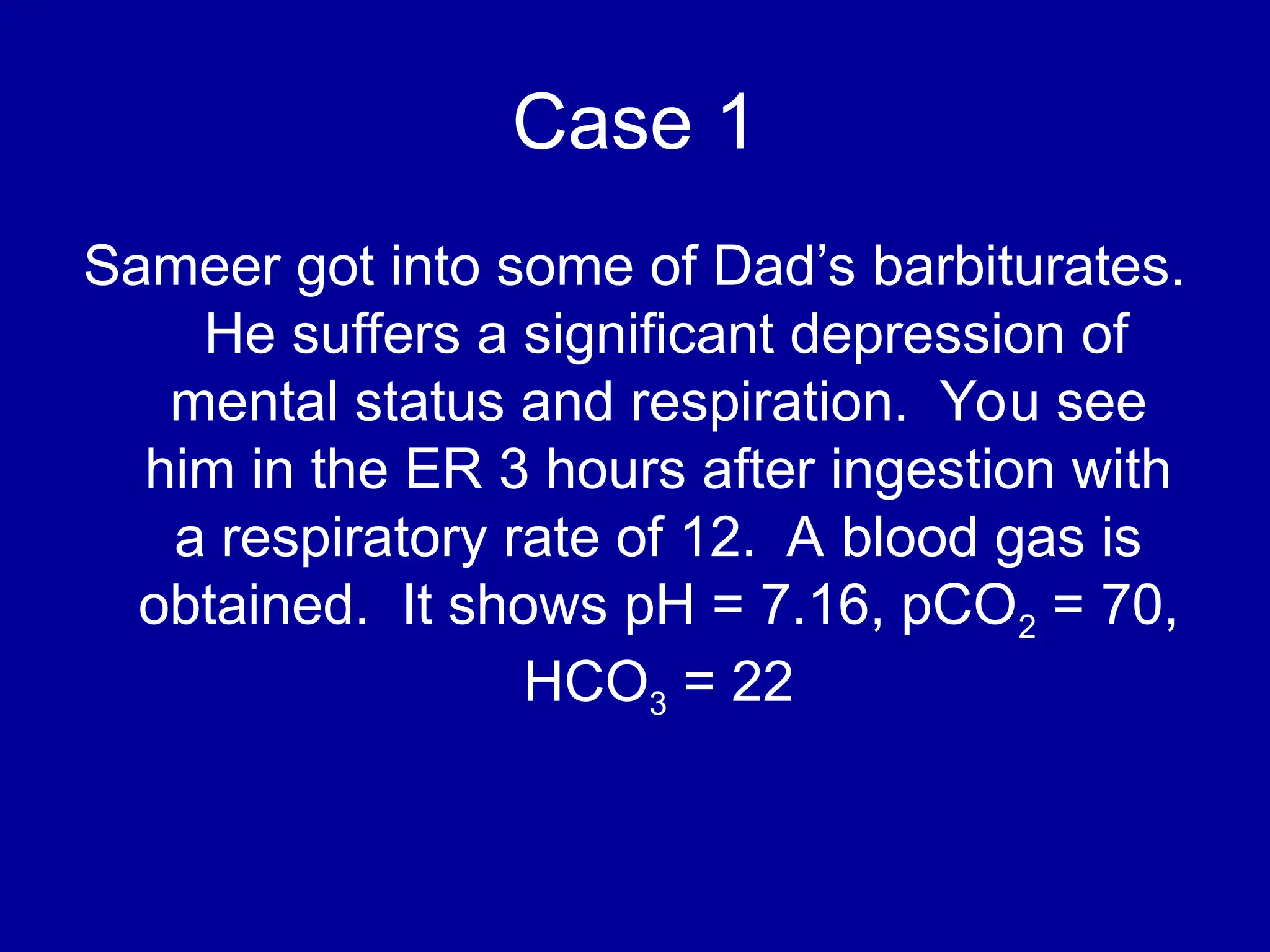 Case 1
Sameer got into some of Dad’s barbiturates.
He suffers a significant depression of
mental status and respiration. You see
him in the ER 3 hours after ingestion with
a respiratory rate of 12. A blood gas is
obtained. It shows pH = 7.16, pCO2 = 70,
HCO3 = 22
 