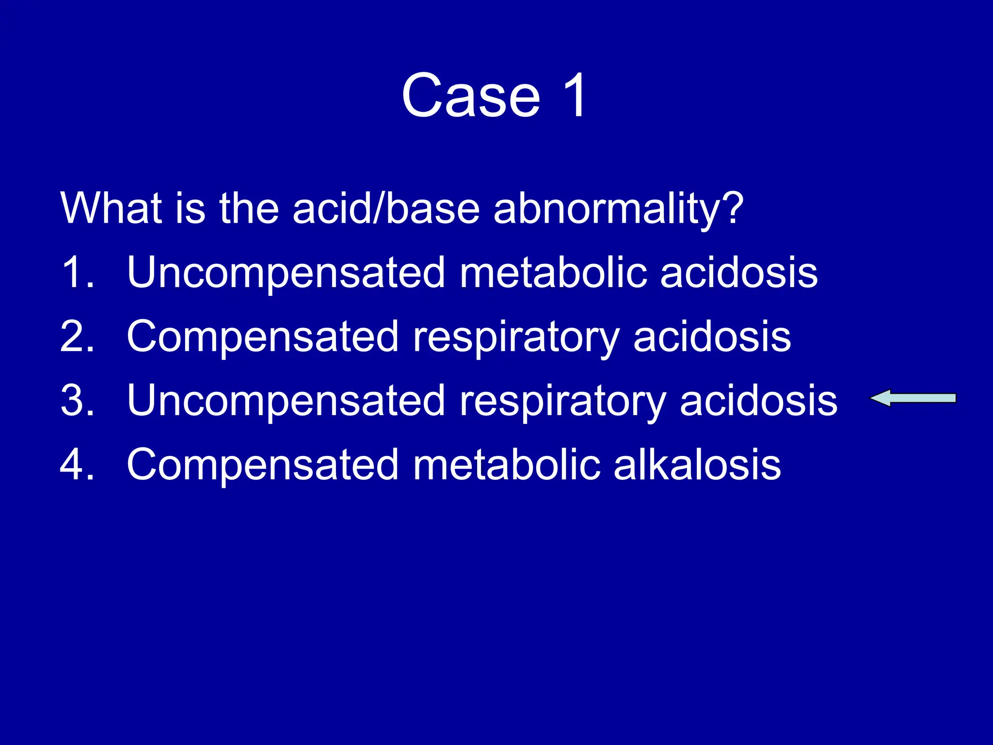 Case 1
What is the acid/base abnormality?
1. Uncompensated metabolic acidosis
2. Compensated respiratory acidosis
3. Uncompensated respiratory acidosis
4. Compensated metabolic alkalosis
 
