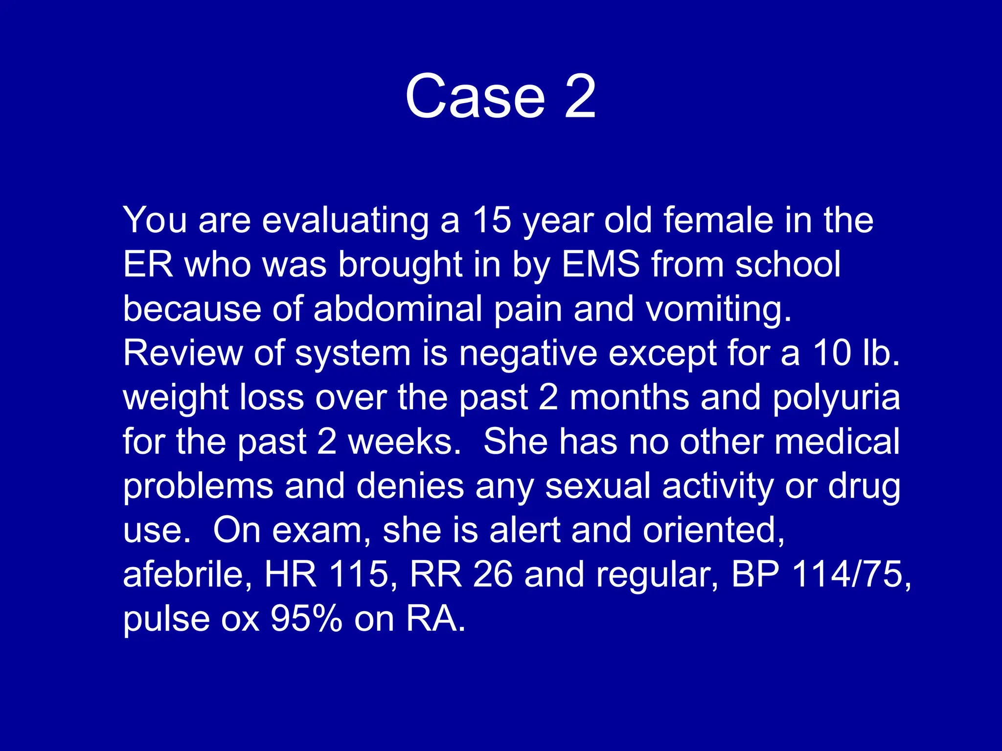 Case 2
You are evaluating a 15 year old female in the
ER who was brought in by EMS from school
because of abdominal pain and vomiting.
Review of system is negative except for a 10 lb.
weight loss over the past 2 months and polyuria
for the past 2 weeks. She has no other medical
problems and denies any sexual activity or drug
use. On exam, she is alert and oriented,
afebrile, HR 115, RR 26 and regular, BP 114/75,
pulse ox 95% on RA.
 