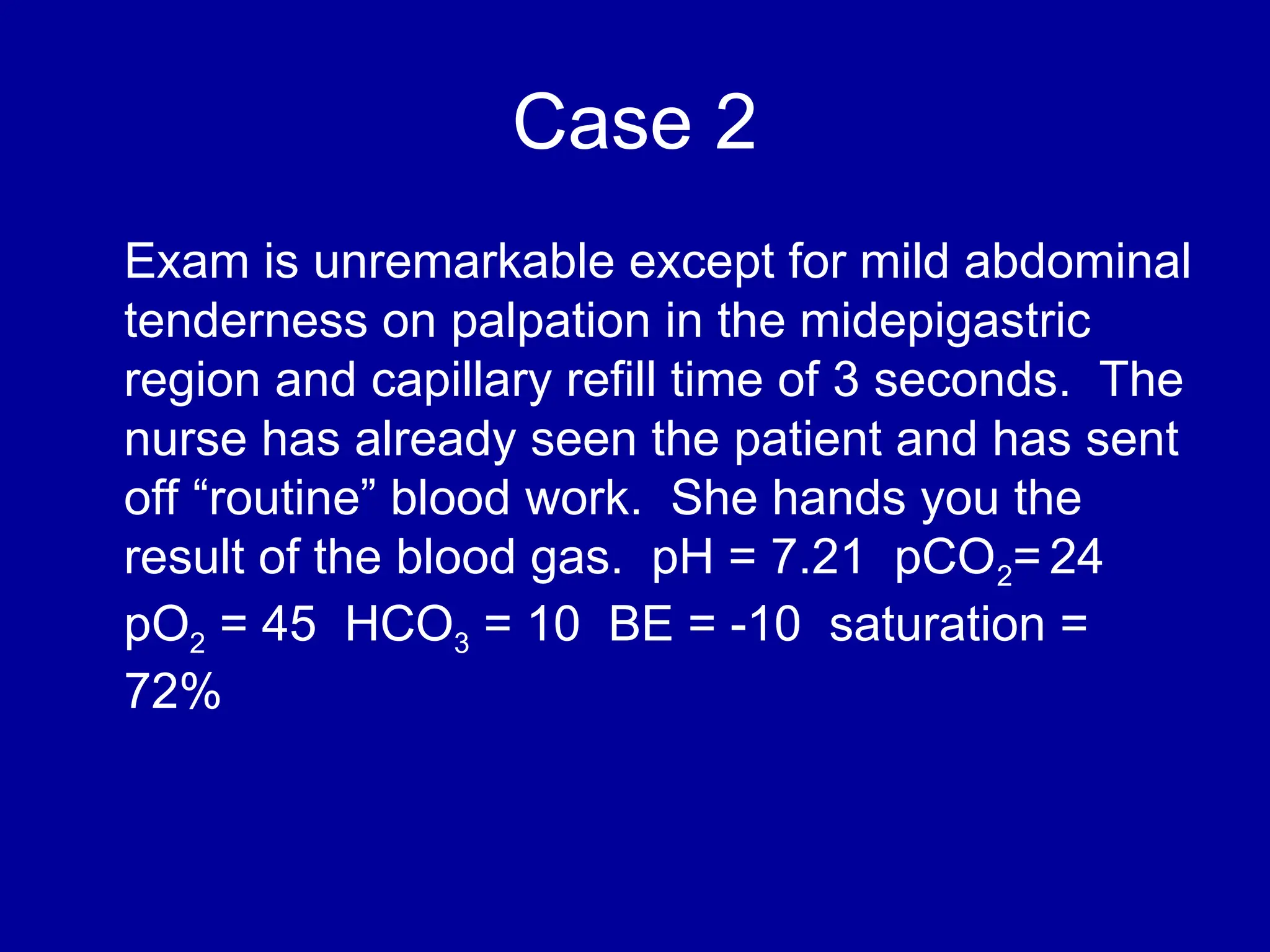 Case 2
Exam is unremarkable except for mild abdominal
tenderness on palpation in the midepigastric
region and capillary refill time of 3 seconds. The
nurse has already seen the patient and has sent
off “routine” blood work. She hands you the
result of the blood gas. pH = 7.21 pCO2= 24
pO2 = 45 HCO3 = 10 BE = -10 saturation =
72%
 