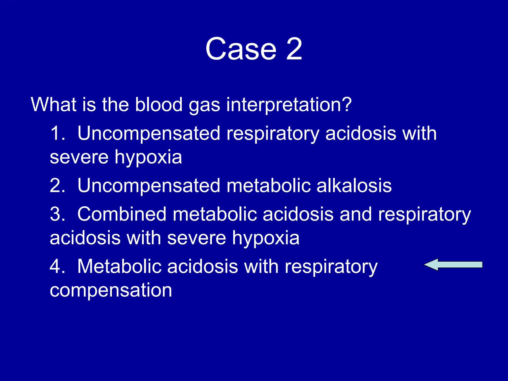 Case 2
What is the blood gas interpretation?
1. Uncompensated respiratory acidosis with
severe hypoxia
2. Uncompensated metabolic alkalosis
3. Combined metabolic acidosis and respiratory
acidosis with severe hypoxia
4. Metabolic acidosis with respiratory
compensation
 