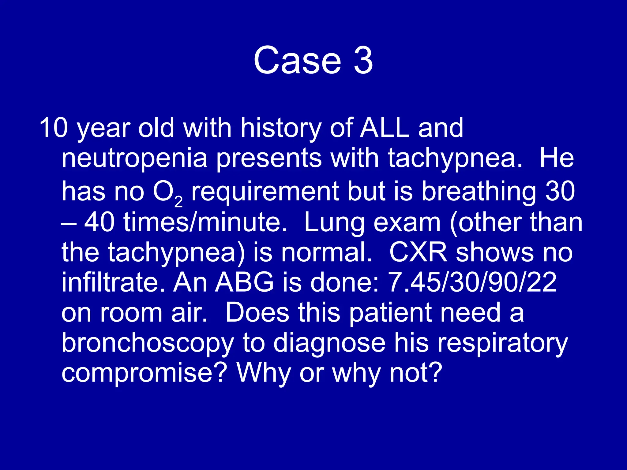 Case 3
10 year old with history of ALL and
neutropenia presents with tachypnea. He
has no O2 requirement but is breathing 30
– 40 times/minute. Lung exam (other than
the tachypnea) is normal. CXR shows no
infiltrate. An ABG is done: 7.45/30/90/22
on room air. Does this patient need a
bronchoscopy to diagnose his respiratory
compromise? Why or why not?
 