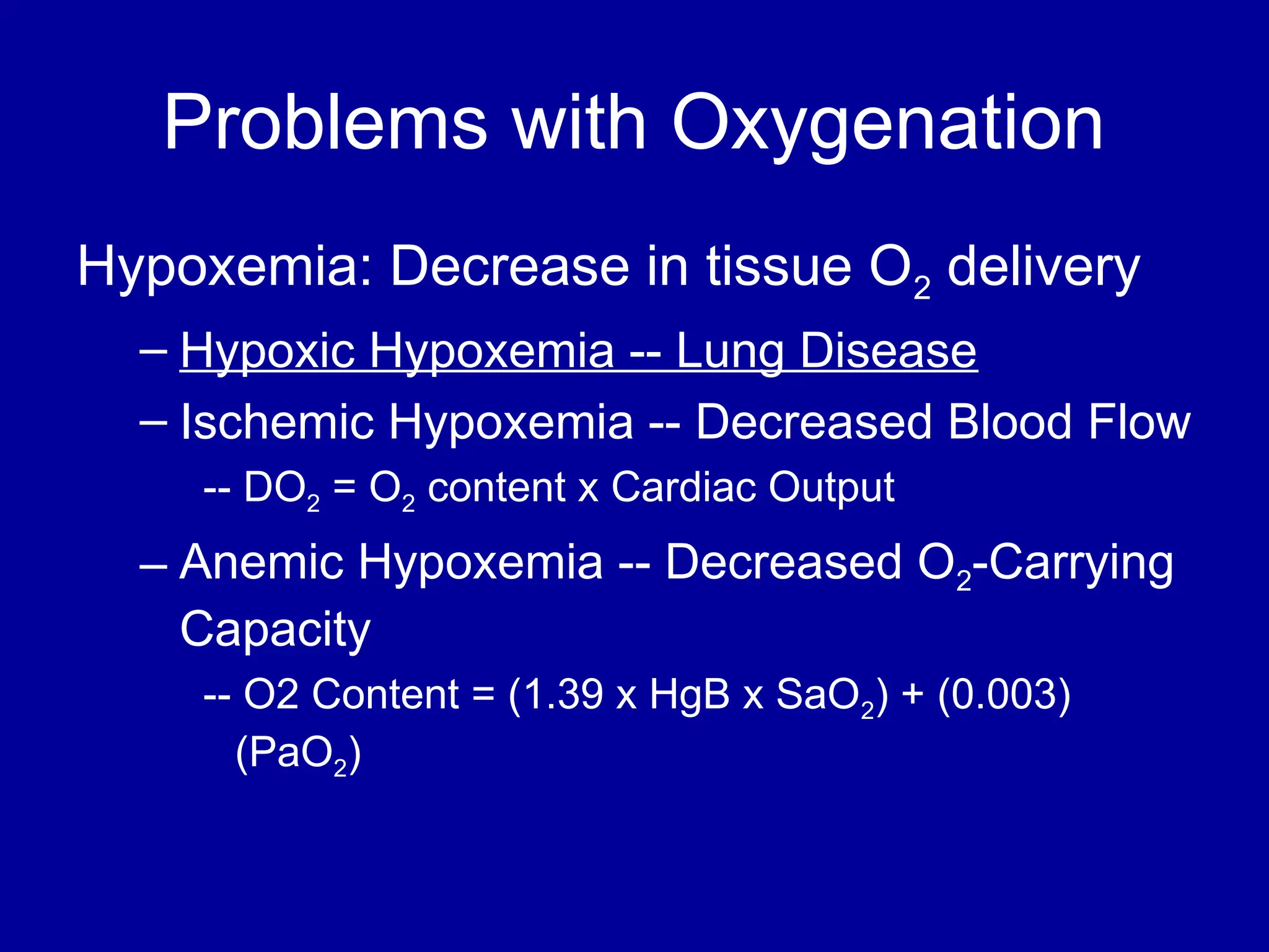 Problems with Oxygenation
Hypoxemia: Decrease in tissue O2 delivery
– Hypoxic Hypoxemia -- Lung Disease
– Ischemic Hypoxemia -- Decreased Blood Flow
-- DO2 = O2 content x Cardiac Output
– Anemic Hypoxemia -- Decreased O2-Carrying
Capacity
-- O2 Content = (1.39 x HgB x SaO2) + (0.003)
(PaO2)
 