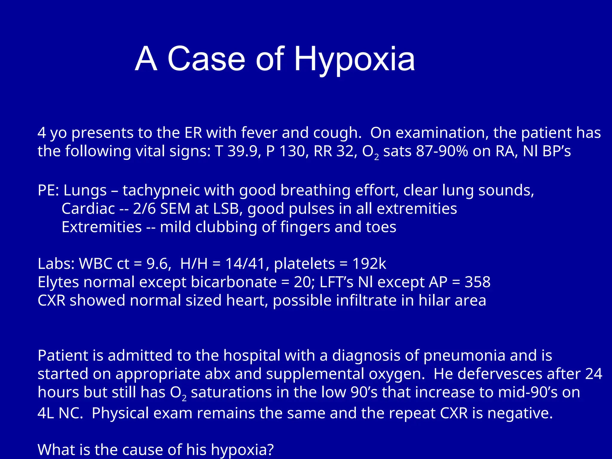 A Case of Hypoxia
4 yo presents to the ER with fever and cough. On examination, the patient has
the following vital signs: T 39.9, P 130, RR 32, O2 sats 87-90% on RA, Nl BP’s
PE: Lungs – tachypneic with good breathing effort, clear lung sounds,
Cardiac -- 2/6 SEM at LSB, good pulses in all extremities
Extremities -- mild clubbing of fingers and toes
Labs: WBC ct = 9.6, H/H = 14/41, platelets = 192k
Elytes normal except bicarbonate = 20; LFT’s Nl except AP = 358
CXR showed normal sized heart, possible infiltrate in hilar area
Patient is admitted to the hospital with a diagnosis of pneumonia and is
started on appropriate abx and supplemental oxygen. He defervesces after 24
hours but still has O2 saturations in the low 90’s that increase to mid-90’s on
4L NC. Physical exam remains the same and the repeat CXR is negative.
What is the cause of his hypoxia?
 
