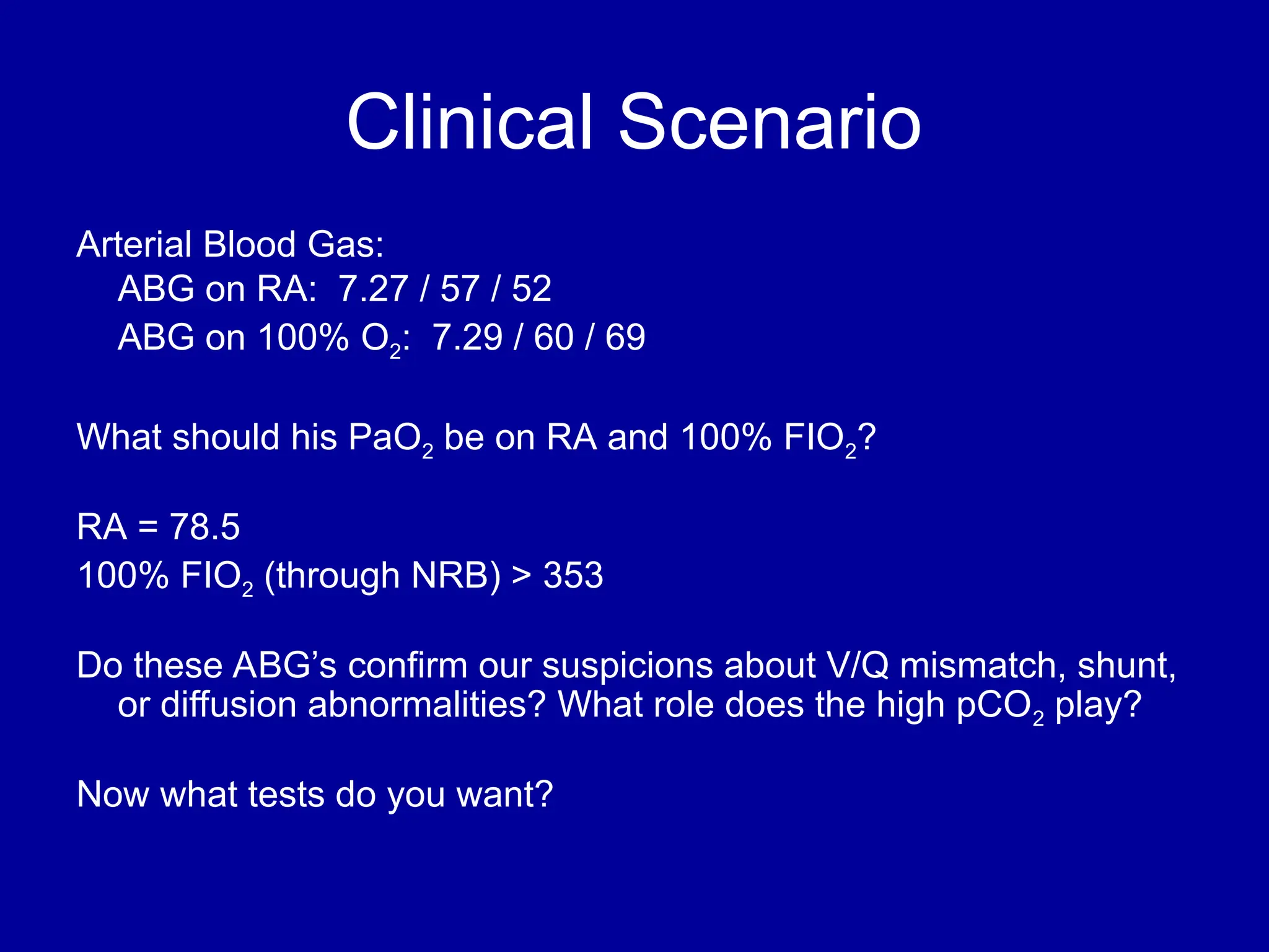 Clinical Scenario
Arterial Blood Gas:
ABG on RA: 7.27 / 57 / 52
ABG on 100% O2: 7.29 / 60 / 69
What should his PaO2 be on RA and 100% FIO2?
RA = 78.5
100% FIO2 (through NRB) > 353
Do these ABG’s confirm our suspicions about V/Q mismatch, shunt,
or diffusion abnormalities? What role does the high pCO2 play?
Now what tests do you want?
 