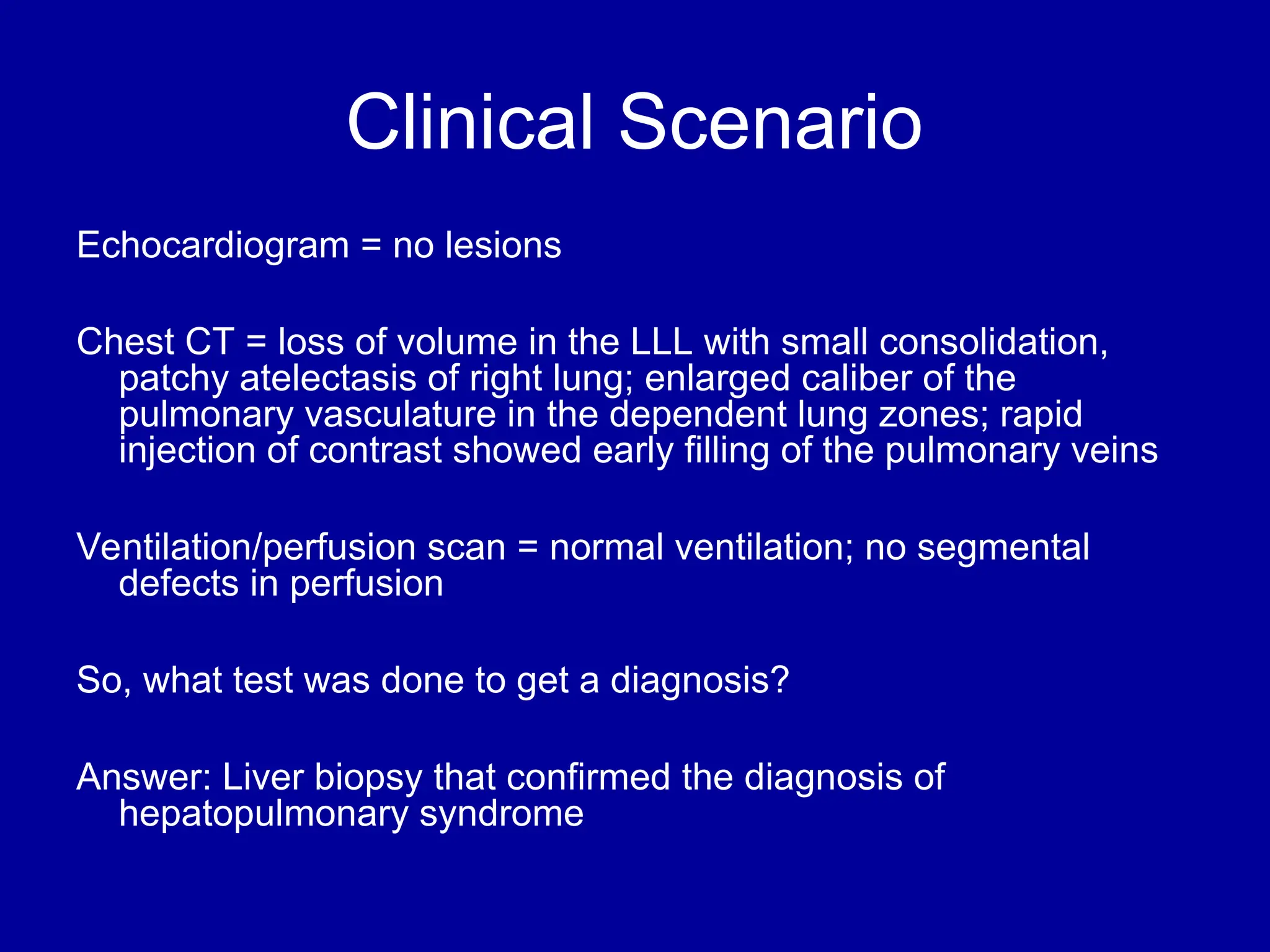 Clinical Scenario
Echocardiogram = no lesions
Chest CT = loss of volume in the LLL with small consolidation,
patchy atelectasis of right lung; enlarged caliber of the
pulmonary vasculature in the dependent lung zones; rapid
injection of contrast showed early filling of the pulmonary veins
Ventilation/perfusion scan = normal ventilation; no segmental
defects in perfusion
So, what test was done to get a diagnosis?
Answer: Liver biopsy that confirmed the diagnosis of
hepatopulmonary syndrome
 