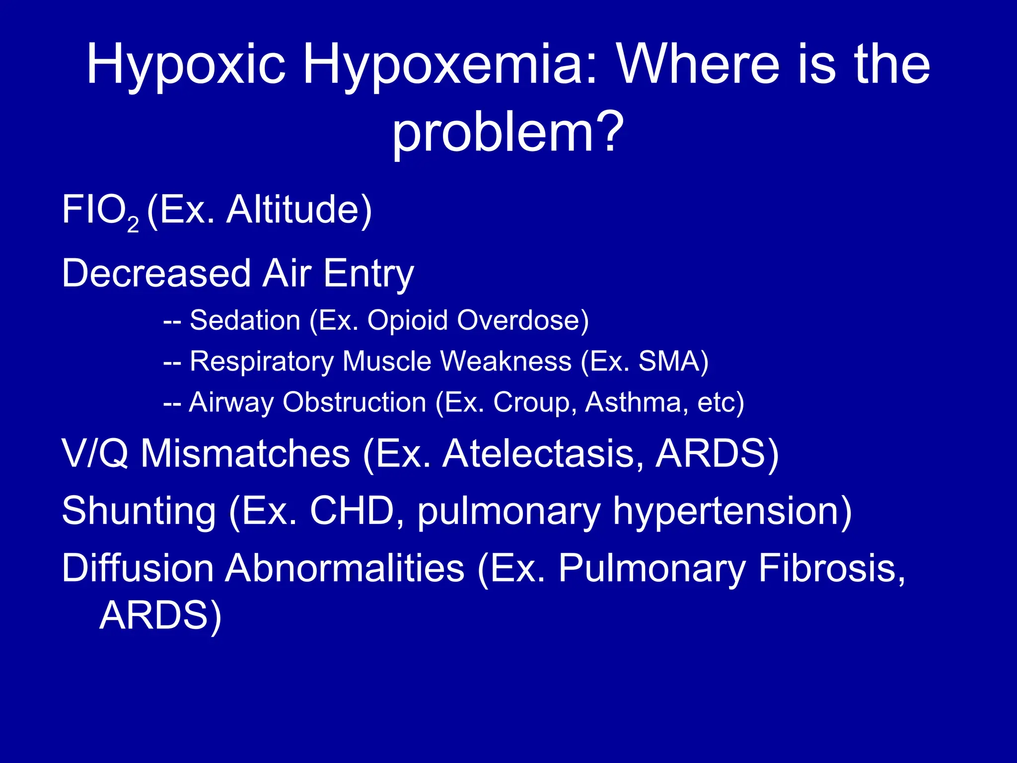 Hypoxic Hypoxemia: Where is the
problem?
FIO2 (Ex. Altitude)
Decreased Air Entry
-- Sedation (Ex. Opioid Overdose)
-- Respiratory Muscle Weakness (Ex. SMA)
-- Airway Obstruction (Ex. Croup, Asthma, etc)
V/Q Mismatches (Ex. Atelectasis, ARDS)
Shunting (Ex. CHD, pulmonary hypertension)
Diffusion Abnormalities (Ex. Pulmonary Fibrosis,
ARDS)
 