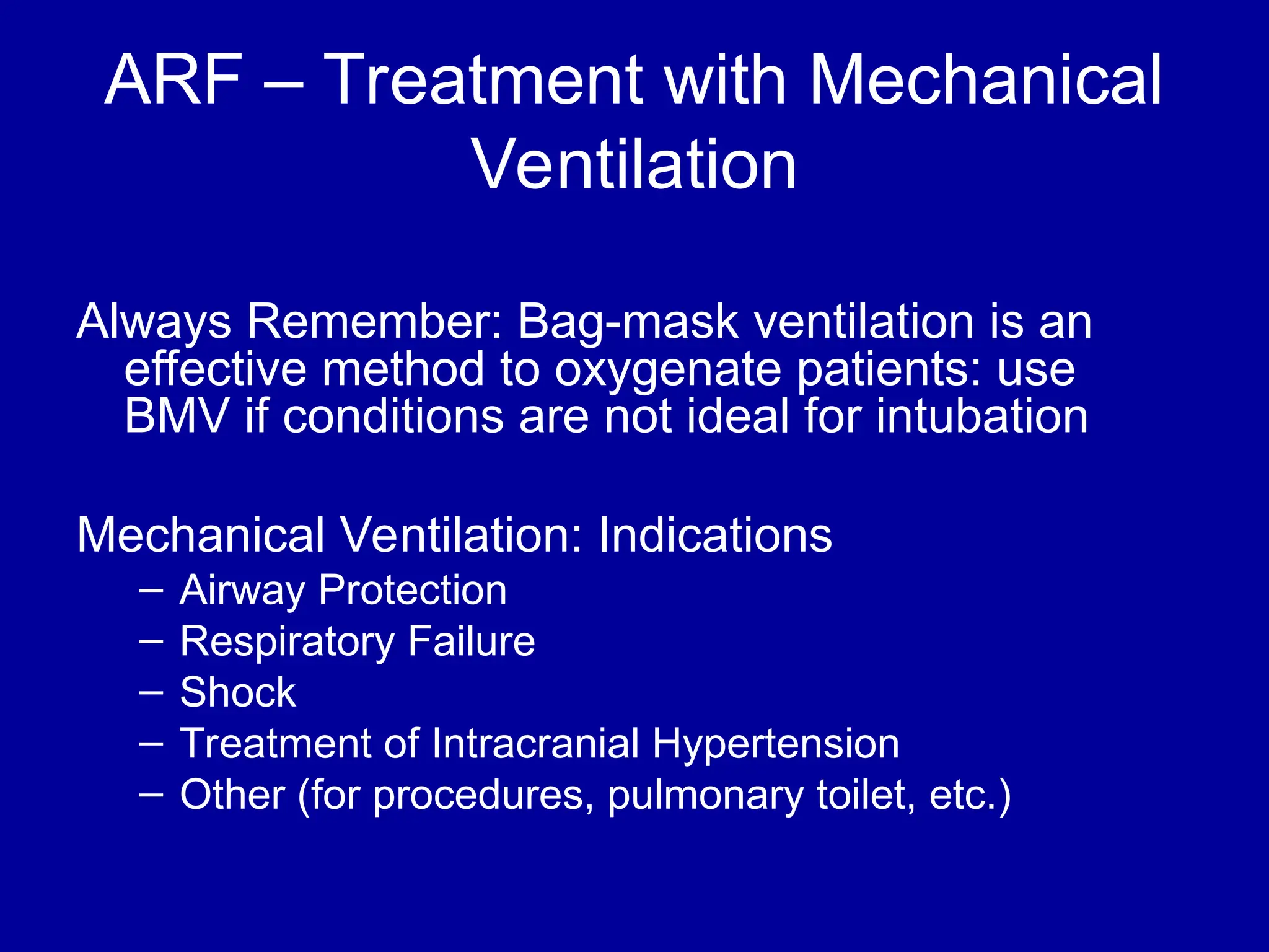 ARF – Treatment with Mechanical
Ventilation
Always Remember: Bag-mask ventilation is an
effective method to oxygenate patients: use
BMV if conditions are not ideal for intubation
Mechanical Ventilation: Indications
– Airway Protection
– Respiratory Failure
– Shock
– Treatment of Intracranial Hypertension
– Other (for procedures, pulmonary toilet, etc.)
 
